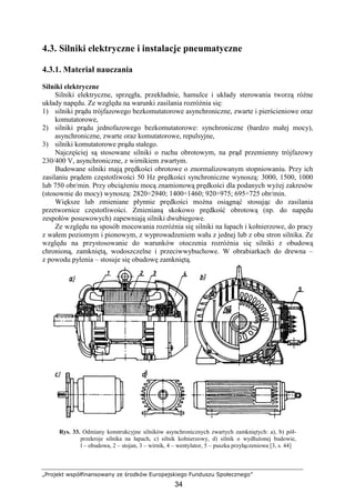 „Projekt współfinansowany ze środków Europejskiego Funduszu Społecznego”
34
4.3. Silniki elektryczne i instalacje pneumatyczne
4.3.1. Materiał nauczania
Silniki elektryczne
Silniki elektryczne, sprzęgła, przekładnie, hamulce i układy sterowania tworzą róŜne
układy napędu. Ze względu na warunki zasilania rozróŜnia się:
1) silniki prądu trójfazowego bezkomutatorowe asynchroniczne, zwarte i pierścieniowe oraz
komutatorowe,
2) silniki prądu jednofazowego bezkomutatorowe: synchroniczne (bardzo małej mocy),
asynchroniczne, zwarte oraz komutatorowe, repulsyjne,
3) silniki komutatorowe prądu stałego.
Najczęściej są stosowane silniki o ruchu obrotowym, na prąd przemienny trójfazowy
230/400 V, asynchroniczne, z wirnikiem zwartym.
Budowane silniki mają prędkości obrotowe o znormalizowanym stopniowaniu. Przy ich
zasilaniu prądem częstotliwości 50 Hz prędkości synchroniczne wynoszą: 3000, 1500, 1000
lub 750 obr/min. Przy obciąŜeniu mocą znamionową prędkości dla podanych wyŜej zakresów
(stosownie do mocy) wynoszą: 2820÷2940; 1400÷1460; 920÷975; 695÷725 obr/min.
Większe lub zmieniane płynnie prędkości moŜna osiągnąć stosując do zasilania
przetwornice częstotliwości. Zmienianą skokowo prędkość obrotową (np. do napędu
zespołów posuwowych) zapewniają silniki dwubiegowe.
Ze względu na sposób mocowania rozróŜnia się silniki na łapach i kołnierzowe, do pracy
z wałem poziomym i pionowym, z wyprowadzeniem wału z jednej lub z obu stron silnika. Ze
względu na przystosowanie do warunków otoczenia rozróŜnia się silniki z obudową
chronioną, zamkniętą, wodoszczelne i przeciwwybuchowe. W obrabiarkach do drewna –
z powodu pylenia – stosuje się obudowę zamkniętą.
Rys. 33. Odmiany konstrukcyjne silników asynchronicznych zwartych zamkniętych: a), b) pół-
przekroje silnika na łapach, c) silnik kołnierzowy, d) silnik o wydłuŜonej budowie,
l – obudowa, 2 – stojan, 3 – wirnik, 4 – wentylator, 5 – puszka przyłączeniowa [3, s. 44]
 