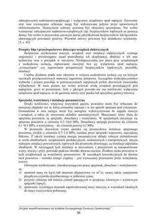 „Projekt współfinansowany ze środków Europejskiego Funduszu Społecznego”
36
zabezpieczenia nadmiarowo-prądowego i wyłączenie urządzenia spod napięcia. Zerowanie
oraz inne rozwiązania ochronne mogą być wykonywane jedynie przez uprawnionych
elektromonterów. Skuteczność ochrony powinna być okresowo sprawdzana. Nie wolno
wzmacniać zabezpieczeń nadmiarowo-prądowych (np. bezpieczników topliwych za pomocą
drutu). Nie wolno w przewodzie zerowym dawać jakichkolwiek bezpieczników lub łączników
ułatwiających powstanie przerwy. Przewód zerowy powinien być dodatkowo uziemiony.
[3, s. 45]
Przepisy bhp i przeciwpoŜarowe dotyczące urządzeń elektrycznych
Bezpieczne uŜytkowanie maszyn, urządzeń oraz instalacji elektrycznych wymaga
znajomości i przestrzegania zasad prawidłowej ich eksploatacji, dbałości o ich stan
techniczny oraz o porządek w otoczeniu. Niedopuszczalna jest praca przy urządzeniach
z uszkodzoną izolacją, naprawianie maszyny bez jej wyłączenia spod napięcia,
„wzmacnianie” czy naprawianie przepalonych bezpieczników topikowych, przeróbki
instalacji.
Cieplne działanie prądu oraz iskrzenie w miejscu uszkodzenia izolacji czy na luźnych
zaciskach przyłączeniowych stanowią zagroŜenie poŜarowe. Szczególne niebezpieczeństwo
wybuchu i poŜaru powstaje w pomieszczeniach zapylonych pyłem drzewnym (mieszanka
wybuchowa). W razie poŜaru nie wolno polewać wodą urządzeń pozostających pod
napięciem, grozi to poraŜeniem. Jeśli z jakiegoś powodu nie ma moŜliwości wyłączenia
urządzenia spod napięcia, to do gaszenia naleŜy uŜyć piasku lub specjalnej gaśnicy tetrowej.
SpręŜarki, wentylatory i instalacje pneumatyczne
Dzięki ściśliwości, właściwej wszystkim gazom, powietrze moŜe być wtłaczane do
mniejszej objętości niŜ ta, którą normalnie zajmuje i w ten sposób spręŜane pod ciśnieniem.
Gromadzona w nim energia moŜe być następnie wykorzystywana do napędu maszyn
i urządzeń, a takŜe do sterowania układów automatycznych. Maszynami, które słuŜą do
spręŜania powietrza, są spręŜarki, dmuchawy i wentylatory. W spręŜarkach otrzymuje się
spręŜone powietrze o ciśnieniu 0,3÷10,0 MPa. Dmuchawy spręŜają powietrze do ciśnienia
0,1÷0,3 MPa, a wentylatory – do ciśnienia poniŜej 0,1 MPa.
W przemyśle drzewnym często spotyka się przemysłowe instalacje spręŜonego
powietrza, zwykle o ciśnieniu 0,7÷1,0 MPa, zasilane przez spręŜarki wyporowe, najczęściej
tłokowe. Z takich instalacji czerpią energię pneumatyczne układy robocze zainstalowane
w wielu obrabiarkach, urządzeniach produkcyjnych, montaŜowych i transportowych. Innym
rodzajem instalacji powietrznych, typowych dla przemysłu drzewnego, są instalacje odpylania
obrabiarek. W rurociągach tych instalacji w mieszaninie z powietrzem są transportowane
wióry, trociny i pyły, powstałe podczas obróbki drewna cięciem. Źródłem ruchu powietrza w
tych urządzeniach są wentylatory promieniowe. W suszarkach konwekcyjnych do drewna
ruch powietrza – nośnika energii cieplnej – jest wymuszany przewaŜnie przez wentylatory
osiowe.
Głównymi wielkościami, charakteryzującymi pracę spręŜarek, dmuchaw i wentylatorów,
są:
1) strumień masy (w kg/s) lub strumień objętościowy (w m3
/s), zwany takŜe, natęŜeniem
przepływu czynnika przetłaczanego w jednostce czasu,
2) przyrost ciśnienia lub róŜnica ciśnień panujących w przekroju wlotowym i wylotowym
spręŜarki (spręŜ),
3) sprawność, wyraŜająca stosunek zapotrzebowanej mocy maszyny w warunkach idealnych
do mocy rzeczywiście pobieranej.
 