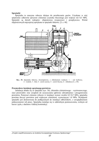 „Projekt współfinansowany ze środków Europejskiego Funduszu Społecznego”
37
SpręŜarki
SpręŜarka to maszyna robocza słuŜąca do przetłaczania gazów. Uzyskane w niej
spiętrzenie całkowite (przyrost ciśnienia) czynnika tłoczonego jest większe niŜ 0,3 MPa.
SpręŜarki są dwóch rodzajów: objętościowe (wyporowe) i przepływowe. Wśród
objętościowych najczęściej spotykane to spręŜarki tłokowe. [3, s. 48]
Rys. 35. SpręŜarka tłokowa, dwustopniowa, z chłodzeniem wodnym: 1 – wal korbowy,
2 – wodzik, 3 – tłok, 4 – zawór ssawny, 5 – zawór tłoczny, 6 – chłodnica [3, s. 49]
Przemysłowe instalacje spręŜonego powietrza
Instalacja składa się ze spręŜarki (rys. 36), zbiornika ciśnieniowego – wyrównawczego,
sieci przewodów oraz urządzeń do oczyszczania (głównie odwadniania) i przygotowania
powietrza. PoniewaŜ ciśnienie robocze w instalacji wynosi zwykle 0,5÷0,7 MPa, spręŜarka
powinna tłoczyć powietrze pod większym ciśnieniem, wynoszącym 1,0 MPa. Wydajność
spręŜarki jest dostosowana do podłączonych do instalacji odbiorników, z uwzględnieniem
jednoczesności ich pracy. SpręŜarkę instaluje się w oddzielnym pomieszczeniu, wolnym od
kurzu i pyłu, z dachem o lekkiej konstrukcji.
 