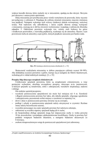 „Projekt współfinansowany ze środków Europejskiego Funduszu Społecznego”
40
większe kawałki drewna, które znalazły się w mieszaninie, spadają na dno skrzyni. Skrzynia
jest okresowo i samoczynnie opróŜniana.
Dalej mieszanina jest przetłaczana przez wirnik wentylatora do przewodu, który stycznie
jest połączony z cyklonem 4. Wpadając do cyklonu strumień mieszaniny znacznie zmniejsza
swą prędkość. Następnie wykonuje ruch wirowy (śrubowy) dokoła wewnętrznej, walcowej
ściany. Pod wpływem siły odśrodkowej i tarcia cząstki drewna zostają wytrącone
z mieszaniny, zsuwają się w dół ku otworowi wylotowemu i wypadają z cyklonu do zbiornika
odpadów 5. Oddzielone powietrze wykonuje tzw. wtórny ruch śrubowy ku górze
i środkowym przewodem, z niewielką prędkością, wydostaje się do atmosfery. Razem z tym
powietrzem trafia do atmosfery część pyłów, których prędkość unoszenia jest bardzo mała.
Rys. 39. Instalacja odwiórowywania obrabiarek [3, s. 55]
Skuteczność rozdzielania mieszaniny w dobrze pracującym cyklonie wynosi 98÷99%.
Aby dokładniej oczyścić powietrze z pyłów, kieruje się je następnie do filtrów tkaninowych,
wchodzących w skład niektórych instalacji. [3, s. 55]
Przepisy bhp dotyczące urządzeń ciśnieniowych
UŜytkowanie spręŜarek powietrza, które są urządzeniami ciśnieniowymi, a więc
groŜącymi wybuchem, określają szczegółowe przepisy, dotyczące m.in. pomieszczeń,
w których spręŜarki są instalowane, osłon i zabezpieczeń, warunków eksploatacji, nadzoru
i obsługi.
Oto niektóre spośród przepisów:
− wysokość pomieszczenia spręŜarkowni nie moŜe być mniejsza niŜ 4 m. Szerokość
i długość pomieszczenia powinny być takie, aby dokoła spręŜarki, włączając ogrodzenia
i zabezpieczenia, pozostawało wolne miejsce o szerokości co najmniej l m,
− drzwi i okna w pomieszczeniu powinny otwierać się na zewnątrz,
− podłogi i schody w pomieszczeniu spręŜarek naleŜy utrzymywać w czystości. Rozlane
smary naleŜy bezzwłocznie usuwać,
− wszystkie poruszające się części spręŜarki powinny być naleŜycie osłonięte,
− zabronione są wszelkie naprawy spręŜarek będących w ruchu,
− do bezpośredniej obsługi spręŜarek mogą być dopuszczone osoby w wieku powyŜej
18 lat, przeszkolone i posiadające udokumentowane kwalifikacje. Osoby te powinny być
poddane wstępnym badaniom lekarskim, a następnie badaniom okresowym co
6 miesięcy,
− osobom nieupowaŜnionym wstęp do pomieszczeń spręŜarkowni jest zabroniony.
 