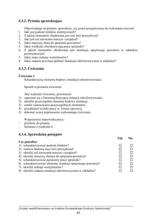 „Projekt współfinansowany ze środków Europejskiego Funduszu Społecznego”
41
4.3.2. Pytania sprawdzające
Odpowiadając na pytania, sprawdzisz, czy jesteś przygotowany do wykonania ćwiczeń.
1. Jaki jest podział silników elektrycznych?
2. Z jakich elementów zbudowana jest sieć linii przesyłowej?
3. Jaki jest cel zerowania maszyn i urządzeń?
4. Jakie maszyny słuŜą do spręŜania powietrza?
5. Jakie wielkości charakteryzują prace spręŜarki?
6. Z jakich elementów zbudowana jest instalacja spręŜonego powietrza w zakładzie
przemysłowym?
7. Jakie znasz rodzaje wentylatorów?
8. Jakie zadania powinna spełniać instalacja odwiórowywania w zakładzie?
4.3.3. Ćwiczenia
Ćwiczenie 1
Scharakteryzuj elementy budowy instalacji odwiórowywania.
Sposób wykonania ćwiczenia
Aby wykonać ćwiczenie, powinieneś:
1) zapoznać się z literaturą dotyczącą instancji odwiórowywania,
2) określić poszczególne elementy budowy instalacji,
3) ustalić zastosowanie poszczególnych elementów,
4) przedstawić wyniki pracy w formie opisowej,
5) dokonać oceny poprawności wykonanego ćwiczenia.
WyposaŜenie stanowiska pracy:
– przybory do pisania,
– literatura z rozdziału 6.
4.3.4. Sprawdzian postępów
Tak Nie
Czy potrafisz:
1) scharakteryzować podział silników?
2) omówić budowę sieci linii przesyłowej?
3) określić cel zerowania maszyn i urządzeń?
4) określić maszyny słuŜące do spręŜania powietrza?
5) scharakteryzować parametry prace spręŜarki?
6) scharakteryzować elementy instalacji spręŜonego powietrza?
7) określić rodzaje wentylatorów?
8) określić zadanie instalacji odwiórowywania w zakładzie?
 