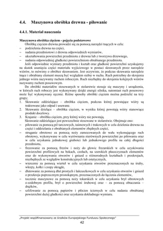 „Projekt współfinansowany ze środków Europejskiego Funduszu Społecznego”
42
4.4. Maszynowa obróbka drewna - piłowanie
4.4.1. Materiał nauczania
Maszynowa obróbka cięciem - pojęcia podstawowe
Obróbkę cięciem drewna prowadzi się za pomocą narzędzi tnących w celu:
− podzielenia drewna na części,
− nadania przedmiotowi z drewna odpowiednich wymiarów,
− ukształtowania powierzchni przedmiotu z drewna lub z tworzywa drzewnego,
− nadania odpowiedniej gładkości powierzchniom obrabianego przedmiotu.
Jeśli odpowiednie wymiary przedmiotu i kształt oraz gładkość powierzchni uzyskujemy
na skutek usunięcia części materiału wyjściowego w postaci skrawanych przez narzędzie
wiórów, to mówimy o obróbce skrawaniem. Jest oczywiste, Ŝe podczas skrawania narzędzie
tnące i obrabiany element muszą być względem siebie w ruchu. Ruch potrzebny do skrojenia
jednego wióra nazywamy ruchem roboczym. Ruch niezbędny do skrojenia kolejnych wiórów
nazywamy ruchem posuwowym.
Do obróbki materiałów stosowanych w stolarstwie stosuje się maszyny i urządzenia,
w których ruch roboczy jest wykonywany dzięki energii silnika, natomiast ruch posuwowy
moŜe być wykonywany ręcznie. RóŜne sposoby obróbki cięciem moŜna podzielić na trzy
grupy;
1. Skrawanie oddzielające – obróbka cięciem, podczas której powstające wióry są
traktowane jako odpad i usuwane.
2. Skrawanie dzielące – obróbka cięciem, w wyniku której powstają wióry stanowiące
produkt docelowy.
3. Krajanie – obróbka cięciem, przy której wióry nie powstają.
Skrawanie oddzielające jest powszechnie stosowane w stolarstwie. Obejmuje ono:
− piłowanie za pomocą pil tarczowych, taśmowych i trakowych w celu dzielenia drewna na
części i oddzielania z obrabianych elementów zbędnych części,
− struganie obrotowe za pomocą noŜy zamocowanych do wału wykonującego ruch
obrotowy, wykonywane w celu wyrównania nierównych powierzchni po piłowaniu oraz
w celu uzyskania jednakowej grubości lub jednakowego profilu na całej długości
przedmiotu,
− frezowanie za pomocą frezów i noŜy do głowic frezarskich w celu uzyskiwania
powierzchni profilowych na bokach, czołach, na szerokich płaszczyznach elementów
oraz do wykonywania otworów i gniazd o róŜnorodnych kształtach i przekrojach,
niezbędnych ze względów konstrukcyjnych lub estetycznych,
− wiercenie za pomocą wierteł w celu uzyskania otworów przeznaczonych na śruby,
wkręty, kołki i czopy okrągłe,
− dłutowanie za pomocą dłut prostych i łańcuszkowych w celu uzyskania otworów i gniazd
o przekroju poprzecznym prostokątnym, przeznaczonych do łączenia elementów,
− toczenie maszynowe za pomocą noŜy tokarskich w celu uzyskania brył obrotowych
o ozdobnym profilu, brył o powierzchni śrubowej oraz – za pomocą obtaczania –
drąŜków,
− szlifowanie za pomocą papierów i płócien ściernych w celu nadania obrabianej
powierzchni duŜej gładkości oraz uzyskania dokładnego wymiaru.
 