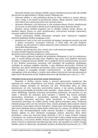 „Projekt współfinansowany ze środków Europejskiego Funduszu Społecznego”
43
Skrawanie dzielące jest rodzajem obróbki cięciem charakterystycznym tylko dla obróbki
drewna (nie ma odpowiednika w obróbce metali). Obejmuje ono:
− skrawanie płaskie, w celu podzielenia drewna na wióry uŜytkowe w postaci arkuszy,
taśm i wstęg; w ten sposób są pozyskiwane okleiny, obłogi, deseczki, wełna drzewna;
ruch roboczy jest wykonywany przez nóŜ o prostym ostrzu,
− skrawanie obwodowe, czyli łuszczenie w celu uzyskania arkuszy forniru; charakteryzuje
się ono tym, Ŝe ruch roboczy obrotowy jest wykonywany przez skrawane drewno.
Krajanie, inaczej obróbka krajaniem, jest to obróbka cienkich warstw drewna, np.
dzielenie arkuszy forniru na części (przekrawanie), zrównywanie krawędzi (okrawanie),
usuwanie wadliwych miejsc (wykrawanie).
Podczas maszynowej obróbki skrawaniem narzędzie moŜe wykonywać względem
materiału poddanego obróbce następujące ruchy:
− prostoliniowe; moŜe to być ruch oscylacyjny lub drgający (postępowo-zwrotny), np. piła
w pilarce wyrzynarce, wyrzynarce włosowej, w ramie traka, lub ruch obiegowy
wzdłuŜny, np. piła taśmowa w pilarce taśmowej, taśma szlifierska w szlifierce taśmowej,
ostrza dłuta łańcuszkowego,
− obrotowe, np. piła tarczowa, frez, wiertło, nóŜ w wale noŜowym strugarek.
Te ruchy narzędzi mogą być sprzęŜone ze sobą.
RozróŜnia się teŜ ruch roboczy (główny) i ruch posuwowy.
Ruch roboczy (główny) narzędzia lub przedmiotu obrabianego to jest ten podstawowy
ruch, w wyniku którego powstają wióry. Prędkości tego ruchu, czyli prędkość skrawania,
decyduje o wydajności procesu obróbki. Jest to prędkość liniowa przemieszczania się ostrza
w m/s. Ruchem posuwowym nazywamy ruch (narzędzia lub przedmiotu obrabianego)
niezbędny do usunięcia naddatku materiału z całej obrabianej powierzchni. Wielkość sił
skrawania oraz jakość obrobionej powierzchni zaleŜy od posuwu przypadającego na jeden
obrót narzędzia (w przypadku narzędzi wieloostrzowych – na jedno ostrze). Długość
zestruganego wióra powstałego w wyniku cięcia jednym ostrzem jest nazywana posuwem na
jedno ostrze lub posuwem na ząb. Prędkość posuwu na ząb określana jest w mm. [5, s. 127]
Charakterystyka procesu skrawania noŜem elementarnym
Skrawanie w obróbce cięciem moŜna w pewnym uproszczeniu rozpatrywać jako
skrawanie tzw. noŜem elementarnym, czyli klinem, zasadniczym bowiem kształtem części
roboczej kaŜdego narzędzia do skrawania jest klin. Powierzchnię klina, po której
przemieszcza się wiór, nazywamy powierzchnią natarcia, a kąt zawarty pomiędzy nią
a płaszczyzną prostopadłą do kierunku ruchu narzędzia – kątem natarcia γ. Powierzchnię od
strony obrabianego materiału nazywamy powierzchnią przyłoŜenia. Nie powinna się ona
stykać z drewnem dla uniknięcia tarcia narzędzia o materiał. Kąt zawarty pomiędzy
powierzchnią przyłoŜenia a powierzchnią materiału powstałą w wyniku obróbki
(powierzchnią skrawania) nazywamy kątem przyłoŜenia α. Powierzchnie natarcia
i przyłoŜenia przecinają się wzdłuŜ prostej zwanej główną krawędzią tnącą, Wielkością
charakteryzującą ostrze jest kąt rozwarcia klina, zawarty pomiędzy płaszczyznami natarcia
i przyłoŜenia, zwany kątem ostrza β, Narzędzie o małym kącie ostrza łatwo pokonuje opory,
jakie stawia obrabiane drewno, jednak bardzo szybko tępi się i zuŜywa. Do obróbki twardego
drewna i płyt drewnopochodnych trzeba stosować narzędzia o większym kącie ostrza,
bardziej odporne na duŜe obciąŜenia występujące podczas skrawania. Suma kątów
przyłoŜenia i ostrza jest nazywana kątem skrawania δ. Jest to waŜna wielkość związana
z narzędziem, tzn. moŜliwa do kontroli. Od wartości kąta δ zaleŜy nakład energii niezbędnej
do skrawania, a wiec koszty obróbki. Podczas ostrzenia narzędzi tnących szczególną uwagę
naleŜy zwracać na zachowanie prawidłowego kąta ostrza, aby narzędzie nie straciło swojego
kształtu, a przez to właściwości i przydatności do pracy, do której było przeznaczone. [3, s. 129]
 