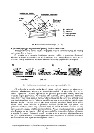 „Projekt współfinansowany ze środków Europejskiego Funduszu Społecznego”
44
Rys. 40. Budowa noŜa elementarnego [5, s. 129]
Czynniki wpływające na proces maszynowej obróbki skrawaniem
RóŜnice w budowie drewna wzdłuŜ i w poprzek włókien istotnie wpływają na obróbkę
skrawaniem drewna litego.
Ze względu na usytuowanie (względem kierunku włókien w skrawanym elemencie)
kierunku, w którym przemieszcza się ostrze narzędzia oraz kierunku krawędzi tnącej ostrza,
wyróŜnia się trzy podstawowe połoŜenia skrawania: wzdłuŜne, poprzeczne i prostopadłe.
Rys. 41. Skrawanie: a) wzdłuŜne, b) poprzeczne, c) prostopadle [5, s. 130]
Od połoŜenia skrawania zaleŜy kształt wióra, gładkość powierzchni obrabianego
elementu i siłą skrawania. Gładkość otrzymanej powierzchni i siła skrawania zaleŜą teŜ od
innych czynników. Czynniki wpływające na gładkość powierzchni zostaną omówione
w dalszej części podręcznika. Na wielkość siły skrawania, oprócz połoŜenia skrawania,
największy wpływ mają: gatunek drewna, wilgotność drewna, kąt skrawania, grubość wióra
oraz stopień stępienia ostrza. Podatność gatunków drewna na skrawanie jest zróŜnicowana.
Znaczne róŜnice występują podczas skrawania miękkich gatunków drewna (lipa, osika,
świerk, sosna, olcha, modrzew) i gatunków twardych (brzoza, buk, dąb, jesion). Dla
gatunków twardych wartość siły skrawania moŜe być nawet dwukrotnie większa od siły
skrawania niezbędnej do obróbki drewna miękkiego. Wpływ wilgotności drewna na wartość
siły skrawania nie jest znaczny i zaleŜy od sposobu obróbki skrawaniem. Podczas piłowania,
wiercenia, frezowania i dłutowania gniazd i otworów wraz ze wzrostem wilgotności drewna
zwiększa się siła skrawania. Natomiast podczas obróbki struganiem i frezowaniem profili siła
skrawania maleje wraz z przyrostem wilgotności drewna.
 