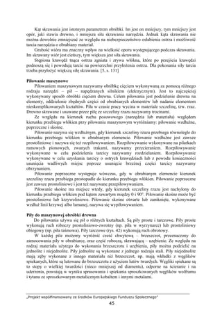 „Projekt współfinansowany ze środków Europejskiego Funduszu Społecznego”
45
Kąt skrawania jest istotnym parametrem obróbki. Im jest on mniejszy, tym mniejszy jest
opór, jaki stawia drewno, i mniejsza siła skrawania narzędzia. Jednak kąta skrawania nie
moŜna dowolnie zmniejszać ze względu na niebezpieczeństwo osłabienia ostrza i moŜliwość
tarcia narzędzia o obrabiany materiał.
Grubość wióra ma znaczny wpływ na wielkość oporu występującego podczas skrawania.
Im skrawany wiór jest cieńszy, tym większa jest siła skrawania.
Stępiona krawędź tnąca ostrza zgniata i zrywa włókna, które po przejściu krawędzi
podnoszą się i powodują tarcie na powierzchni przyłoŜenia ostrza. Dla pokonania siły tarcia
trzeba przyłoŜyć większą siłę skrawania. [5, s. 131]
Piłowanie maszynowe
Piłowaniem maszynowym nazywamy obróbkę cięciem wykonywaną za pomocą róŜnego
rodzaju narzędzi – pił – napędzanych silnikiem (elektrycznym). Jest to najczęściej
wykonywany sposób obróbki cięciem drewna. Celem piłowania jest podzielenie drewna na
elementy, oddzielenie zbędnych części od obrabianych elementów lub nadanie elementom
nieskomplikowanych kształtów. Piła w czasie pracy wycina w materiale szczelinę, tzw. rzaz.
Drewno skrawane i usuwane przez piłę ze szczeliny rzazu nazywamy trocinami.
Ze względu na kierunek ruchu posuwowego (narzędzia lub materiału) względem
kierunku przebiegu włókien przy piłowaniu maszynowym wyróŜniamy: piłowanie wzdłuŜne,
poprzeczne i skośne.
Piłowanie nazywa się wzdłuŜnym, gdy kierunek szczeliny rzazu przebiega równolegle do
kierunku przebiegu włókien w obrabianym elemencie. Piłowanie wzdłuŜne jest zawsze
prostoliniowe i nazywa się teŜ rozpiłowywaniem. Rozpiłowywanie wykonywane na pilarkach
ramowych pionowych, zwanych trakami, nazywamy przecieraniem. Rozpiłowywanie
wykonywane w celu podzielenia tarcicy nazywamy rozdzielaniem. Rozpiłowywanie
wykonywane w celu uzyskania tarcicy o ostrych krawędziach lub z powodu konieczności
usunięcia wadliwych miejsc poprzez usunięcie brzeŜnej części tarcicy nazywamy
obrzynaniem.
Piłowanie poprzeczne występuje wówczas, gdy w obrabianym elemencie kierunek
szczeliny rzazu przebiega prostopadle do kierunku przebiegu włókien. Piłowanie poprzeczne
jest zawsze prostoliniowe i jest teŜ nazywane przepiłowywaniem.
Piłowanie skośne ma miejsce wtedy, gdy kierunek szczeliny rzazu jest nachylony do
kierunku przebiegu włókien pod kątem zawartym między 0 i 90°. Piłowanie skośne moŜe być
prostoliniowe lub krzywoliniowe. Piłowanie skośne otwarte lub zamknięte, wykonywane
wzdłuŜ linii krzywej albo łamanej, nazywa się wypiłowywaniem.
Piły do maszynowej obróbki drewna
Do piłowania uŜywa się pił o róŜnych kształtach. Są piły proste i tarczowe. Piły proste
wykonują ruch roboczy prostoliniowo-zwrotny (np. piła w wyrzynarce) lub prostoliniowy
obiegowy (np. piła taśmowa). Piły tarczowe (rys. 42) wykonują ruch obrotowy.
W kaŜdej pile moŜemy wyróŜnić cześć chwytową – brzeszczot, przeznaczony do
zamocowania piły w obrabiarce, oraz część roboczą, skrawającą – uzębienie. Ze względu na
rodzaj materiału uŜytego do wykonania brzeszczotu i uzębienia, piły moŜna podzielić na
jednolite i niejednolite. Piły jednolite są wykonane z jednego rodzaju stali. Piły niejednolite
mają zęby wykonane z innego materiału niŜ brzeszczot, np. mają wkładki z węglików
spiekanych, które są lutowane do brzeszczotu z uŜyciem lutów twardych. Węgliki spiekane są
to stopy o wielkiej twardości (nieco mniejszej od diamentu), odporne na ścieranie i na
uderzenia, powstają w wyniku sprasowania i spiekania sproszkowanych węglików wolframu
i tytanu ze sproszkowanym metalicznym kobaltem i innymi metalami.
 