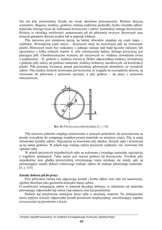 „Projekt współfinansowany ze środków Europejskiego Funduszu Społecznego”
46
Nie ma piły uniwersalnej. KaŜda ma swoje określone przeznaczenie. RóŜnice dotyczą
wymiarów: długości, średnicy, grubości, rodzaju uzębienia, podziałki, liczby i kształtu zębów;
materiału, którego uŜyto do wykonania brzeszczotu i zębów; konstrukcji samego brzeszczotu.
RóŜnice te określają moŜliwości zastosowania pił do piłowania tworzyw drzewnych oraz
róŜnych gatunków drewna wzdłuŜ lub w poprzek włókien.
Piła tarczowa jest metalową tarczą, na której obwodzie znajduje się część tnąca –
uzębienie. Wewnętrzna część tarczy – brzeszczot słuŜy do mocowania piły na wrzecionie
pilarki. Brzeszczot moŜe być wykonany z jednego rodzaju stali bądź łączony (sklejany lub
zgrzewany) z kilku róŜnych warstw w celu zmniejszenia hałasu, którego przyczyną jest
pracująca piła. Charakterystyczne wymiary pił tarczowych to: średnica zewnętrzna (wraz
z uzębieniem) – D, grubość s, średnica otworu d. Dobór odpowiedniej średnicy zewnętrznej
i grubości piły zaleŜy od grubości materiału, średnicy kołnierzy zaciskowych, od konstrukcji
pilarki. Piła powinna wystawać ponad powierzchnię piłowanych elementów na wysokość
zębów. Piły cienkie, których stosowanie jest korzystne ze względu na oszczędność drewna, są
stosowane do piłowania z posuwem ręcznym, a piły grubsze – do pracy z posuwem
maszynowym.
Rys. 42. Piła tarczowa jednolita płaska [5, s. 134]
Piły tarczowe jednolite znajdują zastosowanie w pracach stolarskich, ale przeznaczone są
przede wszystkim do wstępnego rozpiłowywania materiału na mniejsze części. Piły te mają
róŜnorodne kształty zębów. Najczęściej są stosowane piły płaskie, których zęby i brzeszczot
są tej samej grubości. W piłach tego rodzaju naleŜy poszerzać uzębienie, tzn. rozwierać lub
zgniatać zęby.
W piłach tarczowych niejednolitych zęby są wykonane z twardego materiału, najczęściej
z węglików spiekanych. Takie ostrze jest zawsze grubsze od brzeszczotu. Trwałość piły
niejednolitej oraz gładką powierzchnię otrzymanego rzazu uzyskuje się wtedy, gdy są
przestrzegane zasady doboru właściwego rodzaju zębów do rodzaju piłowanego materiału.
[5, s. 133]
Zasady doboru pił do pracy
Przy piłowaniu istotną rolę odgrywają: kształt i liczba zębów oraz stan ich naostrzenia,
ogólnie określane jako geometria krawędzi tnącej zębów.
O moŜliwości wtargnięcia zębów w materiał decyduje dobrany, w zaleŜności od materiału
piłowanego, odpowiedni kąt ostrza i kąt natarcia oraz kąt przyłoŜenia.
Dodatni kąt przyłoŜenia zmniejsza tarcie zęba o skrawany materiał. Na zmniejszenie
tarcia wpływa równieŜ odpowiedni kształt przestrzeni międzyzębnej, umoŜliwiający zupełne
oczyszczenie tej przestrzeni z trocin.
 