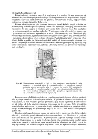 „Projekt współfinansowany ze środków Europejskiego Funduszu Społecznego”
52
Ciecie pilarkami taśmowymi
Pilarki taśmowe stolarskie mogą być stacjonarne i przenośne. Są one stosowane do
piłowania krzywoliniowego i prostoliniowego. MoŜna je stosować do przycinania na długość,
obrzynania krawędzi, rozpiłowywania na grubość, wykonywania widlic, wypiłowywania
profilowego obrzeŜy elementów deskowych.
Pilarka taśmowa pracuje piłą taśmową napiętą na dwóch kołach. Napęd z silnika jest
przekazywany na koło napędowe (dolne). Górne koło napinające taśmę piły jest zawieszone
elastycznie. W celu zdjęcia i załoŜenia piły górne koło taśmowe moŜe być odchylane
i w wybranym połoŜeniu ustalane nakrętką. W celu napręŜenia piły moŜe być opuszczane
i podnoszone mechanizmem wprawianym w ruch i blokowanym ręcznie. NapręŜenie piły
powinno być minimalne, a jednocześnie umoŜliwiające właściwą pracę piły. Dobrze załoŜona
i napręŜona piła nie zbiega z kół podczas piłowania. Prędkość ruchu taśmy wynosi od 19 do
35 m/s. Lekko wypukły, baryłkowaty kształt kół, na których jest rozpięta piła taśmowa, oraz
opaska z miękkiego materiału na środku ich szerokości zapewniają bezpieczny, spokojny bieg
taśmy i samorzutne wyrównywanie jej biegu. Obrabiany materiał jest przesuwany ręcznie po
stole obrabiarki.
Rys. 43. Pilarka taśmowa stolarska [5, s. 136]: 1 – kota napędowe – górne i dolne, 2 – piła
taśmowa, 3 – prowadnik górny, 4 – prowadnik dolny, 5 – pokrętło do regulacji
połoŜenia górnego prowadnika piły, 6 – osłony (tu otwarte) kół napinających,
7 – osłona piły, 8 – szczelina na pilę w stole, 9 – prowadnica materiału obrabianego,
10 – ssawa instalacji odciągania wiórów, 11 – pokrętło do regulacji napięcia piły,
12 – podziałka do odczytywania siły napięcia piły
Przygotowanie pilarki taśmowej do pracy, oprócz naostrzenia i odpowiedniego załoŜenia
piły, wymaga ustawienia połoŜenia prowadników. W pilarkach taśmowych o średnicy kół
większej niŜ 315 mm połoŜenie górnego prowadnika piły moŜna regulować. NaleŜy ustawić
go tak nisko, jak tylko grubość materiału piłowanego na to pozwala. Rolki prowadnika
przeciwdziałają wyboczeniu i przesuwaniu się piły na kołach napinających, szczelina miedzy
rolką a brzeszczotem piły nie powinna być większa niŜ 0,l–0,15 mm. Płaski krąŜek podpiera
grzbiet piły.
Do piłowania krzywoliniowego stosuje się wąskie, dobrze naostrzone piły. Od szerokości
piły zaleŜy minimalny promień krzywizny i straty materiału na rzaz. Na elemencie rysuje się
ołówkiem stolarskim linie piłowania. Wypiłowywanie krzywizn wymaga czasem cofania
elementu. Przesuwająca się z duŜą prędkością taśma piły, przemieszczana wzdłuŜ rzazu,
moŜe łatwo zaczepić o materiał, co moŜe spowodować, Ŝe piła zsunie się z kół i zerwie się.
Aby tego uniknąć, nie naleŜy wycofywać piły wzdłuŜ rzazu, ale wykonać w części odpadowej
 