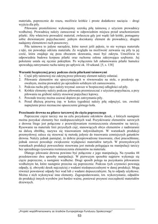 „Projekt współfinansowany ze środków Europejskiego Funduszu Społecznego”
53
materiału, poprzecznie do rzazu, moŜliwie krótkie i proste dodatkowe nacięcia – drogi
wyjścia dla piły.
Piłowanie prostoliniowe wykonujemy szeroką piłą taśmową z uŜyciem prowadnicy
wzdłuŜnej. Prowadnicę naleŜy zamocować w odpowiednim miejscu przed uruchomieniem
pilarki. Aby właściwie prowadzić materiał, zwłaszcza gdy jest wąski lub krótki, pomagamy
sobie drewnianymi popychaczami: jednym dociskamy element do prowadnicy, drugim
nadajemy elementowi ruch posuwowy.
Piła taśmowa to jedyne narzędzie, które nawet jeśli pęknie, to nie wytrąca materiału
z ręki, nie powoduje odrzutu materiału. Ze względu na moŜliwość zerwania się piły ta jej
cześć, która znajduje się poza obszarem skrawania, musi być zakryta. UmoŜliwia to
odpowiednia budowa korpusu pilarki oraz ruchoma osłona zakrywająca uzębienie. Jej
połoŜenie ustala się ręcznie pokrętłem. Po wyłączeniu lub zahamowaniu pilarki hamulce
spowodują zatrzymanie ruchu taśmy po upływie ok. 10 sekund. [5, s. 138]
Warunki bezpiecznej pracy podczas ciecia pilarkami taśmowymi
1. Część piły taśmowej nie zakrytą przez piłowany element naleŜy osłaniać.
2. Piłowanie elementów nie spoczywających w równowadze na stole, o przekroju np.
owalnym, moŜna prowadzić po uprzednim solidnym ich zamocowaniu.
3. Podczas ruchu piły ręce naleŜy trzymać zawsze w bezpiecznej odległości od piły.
4. Krótkie elementy naleŜy podczas piłowania przemieszczać z uŜyciem popychacza, a przy
piłowaniu na grubość naleŜy stosować popychacz kątowy.
5. Powstałe trociny moŜna usuwać dopiero po zatrzymaniu piły.
6. Przed dłuŜszą przerwą (np. w końcu tygodnia) naleŜy piłę odpręŜyć, tzn. zwolnić
napręŜenie przez nieznaczne opuszczenie górnego koła.
Przecinanie drewna na pilarce tarczowej do cięcia poprzecznego
Poprzeczne cięcie tarcicy ma na celu pozyskanie odcinków desek, z których następnie
moŜna pozyskać elementy bez niedopuszczalnych wad. Pozyskiwanie elementów surowych
z drewna litego jest połączone z przewidywaniem rozmieszczenia elementów na tarcicy.
Rysowanie na materiale linii przyszłych cięć, stanowiących obrys elementów z nadmiarami
na dalszą obróbkę, nazywa się trasowaniem indywidualnym. W warunkach produkcji
przemysłowej zaleca się stosować tę metodę jedynie do trasowania cenniejszych gatunków
drewna. NaleŜy jednak pamiętać, Ŝe dobrze przeprowadzone trasowanie, choć pracochłonne,
jednak zawsze powoduje zwiększenie wydajności materiałów tartych. W przemysłowych
warunkach produkcji powszechnie stosowana jest metoda polegająca na manipulacji tarcicy
bez uprzedniego rysowania rozmieszczenia elementów na materiale.
Dlatego piłowanie drewna powinno być połączone z jego manipulacją. Na rysunku 44
przedstawiono dwa sposoby manipulacji. W pierwszym sposobie najpierw wykonuje się
cięcie poprzeczne, a następnie wzdłuŜne. Drugi sposób polega na pozyskaniu piłowaniem
wzdłuŜnym łat, które następnie przecina się poprzecznie. Podczas tych czynności powstają
odpady, tj. obrzynki desek najczęściej z wadami niedopuszczalnymi w danej produkcji. Mogą
równieŜ powstawać odpady bez wad lub z wadami dopuszczalnymi. Są to odpady uŜytkowe.
MoŜna z nich wykonywać inne elementy. Zagospodarowanie, tzn. wykorzystanie, odpadów
do produkcji innych wyrobów jest bardzo waŜne, poniewaŜ przynosi oszczędność materiałów
drzewnych.
 