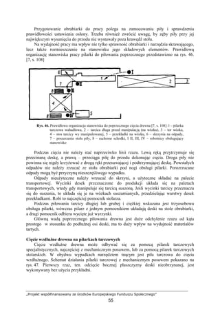 „Projekt współfinansowany ze środków Europejskiego Funduszu Społecznego”
55
Przygotowanie obrabiarki do pracy polega na zamocowaniu piły i sprawdzeniu
prawidłowości ustawienia osłony. Trzeba równieŜ zwrócić uwagę, by zęby piły przy jej
największym wysunięciu do przodu nie wystawały poza krawędź stołu.
Na wydajność pracy ma wpływ nie tylko sprawność obrabiarki i narzędzia skrawającego,
lecz takŜe rozmieszczenie na stanowisku jego składowych elementów. Prawidłową
organizację stanowiska pracy pilarki do piłowania poprzecznego przedstawiono na rys. 46.
[7, s. 108]
Rys. 46. Prawidłowa organizacja stanowiska do poprzecznego cięcia drewna [7, s. 108]: l – pilarka
tarczowa wahadłowa, 2 – tarcica długa przed manipulacją (na wózku), 3 – tor wózka,
4 – stos tarcicy wy manipulowanej, 5 – przekładki na wózku, 6 – skrzynia na odpady,
7 – poszerzenie stołu piły, 8 – ruchome schodki, I II, III, IV – robotnicy obsługujący
stanowisko
Podczas cięcia nie naleŜy stać naprzeciwko linii rzazu. Lewą ręką przytrzymuje się
przecinaną deskę, a prawą – przeciąga piłę do przodu dokonując cięcia. Droga piły nie
powinna się nigdy krzyŜować z drogą ręki przesuwającej i podtrzymującej deskę. Powstałych
odpadów nie naleŜy zrzucać ze stołu obrabiarki pod nogi obsługi pilarki. Porozrzucane
odpady mogą być przyczyną nieszczęśliwego wypadku.
Odpady nieuŜyteczne naleŜy wrzucać do skrzyni, a uŜyteczne składać na palecie
transportowej. Wycinki desek przeznaczone do produkcji układa się na paletach
transportowych, wtedy gdy manipuluje się tarcicą suszoną. Jeśli wycinki tarcicy przeznacza
się do suszenia, to układa się je na wózkach suszarnianych, przedzielając warstwy desek
przekładkami. Robi to najczęściej pomocnik stolarza.
Podczas piłowania tarcicy długiej lub grubej i cięŜkiej wskazana jest trzyosobowa
obsługa pilarki, wówczas pilarz z jednym pomocnikiem układają deski na stole obrabiarki,
a drugi pomocnik odbiera wycięte juŜ wyrzynki.
Główną wadą poprzecznego piłowania drewna jest duŜe odchylenie rzazu od kąta
prostego w stosunku do podłuŜnej osi deski, ma to duŜy wpływ na wydajność materiałów
tartych.
Cięcie wzdłuŜne drewna na pilarkach tarczowych
Cięcie wzdłuŜne drewna moŜe odbywać się za pomocą pilarek tarczowych
specjalistycznych, najczęściej z mechanicznym posuwem, lub za pomocą pilarek tarczowych
stolarskich. W obydwu wypadkach narzędziem tnącym jest piła tarczowa do cięcia
wzdłuŜnego. Schemat działania pilarki tarczowej z mechanicznym posuwem pokazano na
rys. 47. Pierwszy rzaz, tzn. odcięcie bocznej płaszczyzny deski nieobrzynanej, jest
wykonywany bez uŜycia przykładni.
 
