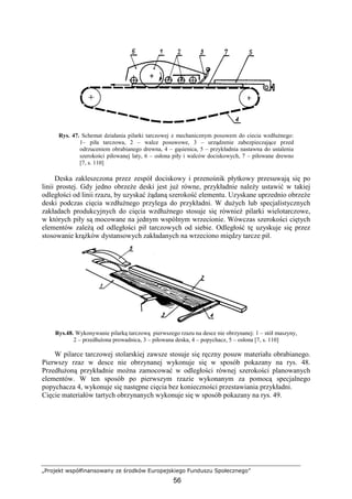 „Projekt współfinansowany ze środków Europejskiego Funduszu Społecznego”
56
Rys. 47. Schemat działania pilarki tarczowej z mechanicznym posuwem do ciecia wzdłuŜnego:
1– piła tarczowa, 2 – walce posuwowe, 3 – urządzenie zabezpieczające przed
odrzuceniem obrabianego drewna, 4 – gąsienica, 5 – przykładnia nastawna do ustalenia
szerokości piłowanej laty, 6 – osłona piły i walców dociskowych, 7 – piłowane drewno
[7, s. 110]
Deska zakleszczona przez zespół dociskowy i przenośnik płytkowy przesuwają się po
linii prostej. Gdy jedno obrzeŜe deski jest juŜ równe, przykładnie naleŜy ustawić w takiej
odległości od linii rzazu, by uzyskać Ŝądaną szerokość elementu. Uzyskane uprzednio obrzeŜe
deski podczas cięcia wzdłuŜnego przylega do przykładni. W duŜych lub specjalistycznych
zakładach produkcyjnych do cięcia wzdłuŜnego stosuje się równieŜ pilarki wielotarczowe,
w których piły są mocowane na jednym wspólnym wrzecionie. Wówczas szerokości ciętych
elementów zaleŜą od odległości pił tarczowych od siebie. Odległość tę uzyskuje się przez
stosowanie krąŜków dystansowych zakładanych na wrzeciono między tarcze pił.
Rys.48. Wykonywanie pilarką tarczową pierwszego rzazu na desce nie obrzynanej: 1 – stół maszyny,
2 – przedłuŜona prowadnica, 3 – piłowana deska, 4 – popychacz, 5 – osłona [7, s. 110]
W pilarce tarczowej stolarskiej zawsze stosuje się ręczny posuw materiału obrabianego.
Pierwszy rzaz w desce nie obrzynanej wykonuje się w sposób pokazany na rys. 48.
PrzedłuŜoną przykładnie moŜna zamocować w odległości równej szerokości planowanych
elementów. W ten sposób po pierwszym rzazie wykonanym za pomocą specjalnego
popychacza 4, wykonuje się następne cięcia bez konieczności przestawiania przykładni.
Cięcie materiałów tartych obrzynanych wykonuje się w sposób pokazany na rys. 49.
 