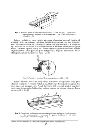„Projekt współfinansowany ze środków Europejskiego Funduszu Społecznego”
57
Rys. 49. Piłowanie drewna z zastosowaniem prowadnicy: 1 – stół maszyny, 2 – prowadnica,
3 – pokrętło mocujące prowadnic, 4 – przecinana deska, 5 – piła, 6 – klin rozszczepiający,
7 – osłona [7, s. 111]
Podczas wzdłuŜnego cięcia zostaje zachwiana równowaga napręŜeń istniejących
w drewnie. Końce naciętej deski zbliŜają się do siebie i w ten sposób rzaz staje się bardziej
wąski niŜ rozwarcie zębów piły. Powoduje to zakleszczenie piły w drewnie, a w następstwie
tego niebezpieczne odrzucenie przecinanego materiału w kierunku pilarza przesuwającego
drewno. Aby temu zapobiec, stosuje się klin rozszczepiający grubości nieznacznie większej
od grubości rzazu. Z tych powodów pilarz podający deski do pilarki powinien stać zawsze
z boku pilarki, a nigdy na wprost linii rzazu. [7, s. 111]
Rys. 50. Prawidłowe ustawienia klina rozszczepiającego rzaz [5, s. 142]
Podczas piłowania drewna na listwy istnieje konieczność zabezpieczenia listwy przed
odrzutem, szczególnie w ostatnim stadium cięcia. MoŜna tego dokonać przyciskając do stołu
listwę ręką poza zasięgiem piły. Jednak korzystniej jest stosować grzebień dociskowy
zamocowany do przykładni; kaŜdy stolarz moŜe go wykonać we własnym zakresie z drewna
bukowego lub ze sklejki.
Rys. 51. Zastosowanie grzebienia dociskowego podczas piłowania wzdłuŜnego: l – piła tarczowa,
2 – klin rozszczepiający, 3 – prowadnica, 4 – grzebień dociskowy, 5 – stół pilarki
tarczowej, 6 – materiał obrabiany [7, s. 112]
 