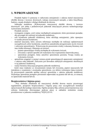 „Projekt współfinansowany ze środków Europejskiego Funduszu Społecznego”
4
1. WPROWADZENIE
Poradnik będzie Ci pomocny w nabywaniu umiejętności z zakresu metod maszynowej
obróbki drewna i tworzyw drzewnych, rodzaju stosowanych narzędzi, a takŜe klasyfikacji,
budowy, zasady działania i obsługi obrabiarek do drewna.
Jednostka modułowa „Wykonywanie maszynowej obróbki drewna i tworzyw
drzewnych” jest jedną z podstawowych jednostek dotyczących procesu technologicznego
wytwarzania elementów.
Poradnik zawiera:
− wymagania wstępne, czyli wykaz niezbędnych umiejętności, które powinieneś posiadać,
aby przystąpić do realizacji tej jednostki modułowej,
− cele kształcenia jednostki modułowej, które określają umiejętności, jakie opanujesz
w wyniku procesu kształcenia,
− materiał nauczania, który zawiera informacje niezbędne do realizacji zaplanowanych
szczegółowych celów kształcenia, umoŜliwia samodzielne przygotowanie się do ćwiczeń
i zaliczenia sprawdzianów. Wykorzystaj do poszerzenia wiedzy wskazaną literaturę oraz
inne źródła informacji. Obejmuje on równieŜ:
−−−− pytania sprawdzające wiedzę niezbędną do wykonania ćwiczeń,
−−−− ćwiczenia z opisem sposobu ich wykonania oraz wyposaŜenia stanowiska pracy,
−−−− sprawdzian postępów, który umoŜliwi sprawdzenie poziomu Twojej wiedzy po
wykonaniu ćwiczeń,
− sprawdzian osiągnięć w postaci zestawu pytań sprawdzających opanowanie umiejętności
z zakresu całej jednostki. Zaliczenie jest dowodem zdobytych umiejętności określonych
w tej jednostce modułowej,
− wykaz literatury dotyczącej programu jednostki modułowej.
JeŜeli masz trudności ze zrozumieniem tematu lub ćwiczenia, poproś nauczyciela lub
instruktora o wyjaśnienie i ewentualne sprawdzenie, czy dobrze wykonujesz daną czynność.
Po przyswojeniu materiału spróbuj zaliczyć sprawdzian z zakresu jednostki modułowej.
Wykonując sprawdzian postępów powinieneś odpowiadać na pytania tak lub nie, co oznacza,
Ŝe opanowałeś materiał lub nie.
Bezpieczeństwo i higiena pracy
Przy obsłudze obrabiarek do maszynowej obróbki drewna musisz przestrzegać
regulaminów, przepisów bezpieczeństwa i higieny pracy oraz szczegółowych instrukcji
opracowanych dla kaŜdego stanowiska. Ogólne przepisy bhp, ochrony przeciwpoŜarowej oraz
ochrony środowiska obowiązujące podczas pracy w zakładzie stolarskim zostały
przedstawione w jednostce modułowej 742[01].O1.01.
 