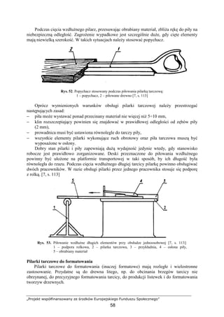 „Projekt współfinansowany ze środków Europejskiego Funduszu Społecznego”
58
Podczas cięcia wzdłuŜnego pilarz, przesuwając obrabiany materiał, zbliŜa rękę do piły na
niebezpieczną odległość. ZagroŜenie wypadkowe jest szczególnie duŜe, gdy cięte elementy
mają niewielką szerokość. W takich sytuacjach naleŜy stosować popychacz.
Rys. 52. Popychacz stosowany podczas piłowania pilarką tarczową:
1 – popychacz, 2 – piłowane drewno [7, s. 113]
Oprócz wymienionych warunków obsługi pilarki tarczowej naleŜy przestrzegać
następujących zasad:
− piła moŜe wystawać ponad przecinany materiał nie więcej niŜ 5÷10 mm,
− klin rozszczepiający powinien się znajdować w prawidłowej odległości od zębów piły
(2 mm),
− prowadnica musi być ustawiona równolegle do tarczy piły,
− wszystkie elementy pilarki wykonujące ruch obrotowy oraz piła tarczowa muszą być
wyposaŜone w osłony.
Dobry stan pilarki i piły zapewniają duŜą wydajność jedynie wtedy, gdy stanowisko
robocze jest prawidłowo zorganizowane. Deski przeznaczone do piłowania wzdłuŜnego
powinny być ułoŜone na platformie transportowej w taki sposób, by ich długość była
równoległa do rzazu. Podczas cięcia wzdłuŜnego długiej tarcicy pilarkę powinno obsługiwać
dwóch pracowników. W razie obsługi pilarki przez jednego pracownika stosuje się podporę
z rolką. [7, s. 113]
Rys. 53. Piłowanie wzdłuŜne długich elementów przy obsłudze jednoosobowej [7, s. 113]:
1 – podpora rolkowa, 2 – pilarka tarczowa, 3 – przykładnia, 4 – osłona piły,
5 – obrabiany materiał
Pilarki tarczowe do formatowania
Pilarki tarczowe do formatowania (inaczej formatowe) mają rozległe i wielostronne
zastosowanie. Przydatne są do drewna litego, np. do obcinania brzegów tarcicy nie
obrzynanej, do precyzyjnego formatowania tarcicy, do produkcji listewek i do formatowania
tworzyw drzewnych.
 