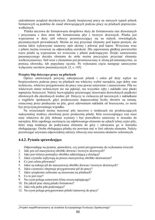 „Projekt współfinansowany ze środków Europejskiego Funduszu Społecznego”
60
zadziałaniem urządzeń dociskowych. Zasady bezpiecznej pracy na starszych typach pilarek
formatowych są podobne do zasad obowiązujących podczas pracy na pilarkach poprzeczno-
wzdłuŜnych.
Pilarka tarczowa do formatowania dwupiłowa słuŜy do formatowania ram drewnianych
i przycinania z dwu stron lub formatowania płyt z tworzyw drzewnych. Pilarka jest
wyposaŜona w duŜy stół roboczy przemieszczający się na stałych, równoległych,
pryzmatycznych prowadnicach. MoŜna na niej przycinać elementy pod kątem prostym, ale
moŜna takŜe wykorzystać nastawny opór ukośny i piłować pod kątem. Wrzeciona wraz
z piłami moŜna rozsuwać na odpowiednią szerokość. Dla zapewnienia gładkiej powierzchni
rzazu pilarki są wyposaŜone we wrzeciona z piłami podcinającymi. Dzięki zastosowaniu
pneumatycznego docisku elementu do stołu moŜna precyzyjnie przycinać elementy
wielkowymiarowe. Stół wraz z elementem jest przemieszczany w stronę pił automatycznie, za
pomocą siłownika, lub popychany ręcznie. Po wykonaniu cięcia następuje samoczynne
wyłączenie zacisków pneumatycznych. [5, s. 145]
Przepisy bhp dotyczące pracy na pilarkach
Oprócz omówionych powyŜej zabezpieczeń pilarek i osłon pił duŜy wpływ na
bezpieczeństwo podczas pracy na pilarkach ma właściwy wybór narzędzia, jego dobry stan
techniczny, właściwe przygotowanie do pracy oraz pewne ustawienie i zamocowanie. Piła we
właściwym stanie technicznym nie ma pęknięć, ma wszystkie zęby i nakładki oraz płaski
napręŜony brzeszczot. NaleŜy bezwzględnie przestrzegać stosowania dozwolonych prędkości
obrotowych dla określonych średnic pił. Dotyczy to zwłaszcza pił tarczowych z nakładkami
z węglików spiekanych, gdyŜ przekroczenie dopuszczalnej liczby obrotów na minutę,
oznaczonej przez producenta na pile, grozi oderwaniem nakładek od brzeszczotu, co moŜe
być przyczyną powaŜnego wypadku.
Na wrzecionach moŜna mocować piły tarczowe o średnicach nie przekraczających
maksymalnej średnicy określonej przez producenta pilarki. Klin rozszczepiający rzaz musi
mieć właściwie do piły dobrane wymiary i być prawidłowo ustawiony w stosunku do
narzędzia. Klin zapobiega zaciśnięciu się odpiłowanego elementu na zębach tylnej części piły,
które mają tendencje do podrywania elementu do góry i odrzucania go w kierunku
obsługującego. Osoba obsługująca pilarkę nie powinna stać w linii odrzutu elementu. NaleŜy
przestrzegać uŜywania odpowiedniej odzieŜy roboczej oraz noszenia okularów ochronnych.
4.4.2. Pytania sprawdzające
Odpowiadając na pytania, sprawdzisz, czy jesteś przygotowany do wykonania ćwiczeń.
1. Jaki jest cel maszynowej obróbki drewna i tworzyw drzewnych?
2. Jaka jest róŜnica pomiędzy obróbka oddzielającą a dzielącą?
3. Jakie czynniki wpływają na proces maszynowej obróbki skrawaniem?
4. Co jest celem piłowania?
5. Jakie są rodzaje pił do maszynowej obróbki drewna i tworzyw drzewnych?
6. Jakie czynności obejmuje przygotowanie pił do pracy?
7. Jakie urządzenie ochronne są stosowane na pilarkach?
8. Co to jest rzaz?
9. Na czym polega ustawienie klina rozszczepiającego?
10. Do jakich prac słuŜą pilarki formatowe?
11. Jaka rolę pełni piła podcinająca?
12. Na czym polega przygotowanie pilarki taśmowej do pracy?
 