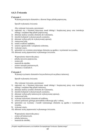 „Projekt współfinansowany ze środków Europejskiego Funduszu Społecznego”
61
4.4.3. Ćwiczenia
Ćwiczenie 1
Wykonaj przecięcie elementów z drewna litego pilarką poprzeczną.
Sposób wykonania ćwiczenia
Aby wykonać ćwiczenie, powinieneś:
1) zapoznać się z literaturą dotyczącą zasad obsługi i bezpiecznej pracy oraz instrukcja
obsługi i zasadami bhp pilarki poprzecznej,
2) dokonać analizy rysunku elementu do wykonania,
3) określić kolejność wykonywanych czynności,
4) dokonać wyboru piły do wykonywanej operacji,
5) zamocować piłę,
6) ustalić wielkość naddatku,
7) ustawić ograniczniki i urządzenia ochronne,
8) wykonać cięcie,
9) sprawdzić czy wymiary przeciętego elementu są zgodne z wymiarami na rysunku,
10) dokonać oceny poprawności wykonanego ćwiczenia.
WyposaŜenie stanowiska pracy:
– pilarka tarczowa poprzeczna,
– zestaw pił,
– materiał do obróbki,
– zestaw narzędzi pomiarowych,
– literatura z rozdziału 6.
Ćwiczenie 2
Wykonaj wycinanie elementów krzywoliniowych na pilarce taśmowej.
Sposób wykonania ćwiczenia
Aby wykonać ćwiczenie, powinieneś:
1) zapoznać się z literaturą dotyczącą zasad obsługi i bezpiecznej pracy oraz instrukcja
obsługi i zasadami bhp pilarki taśmowej,
2) dokonać analizy rysunku elementu do wykonania,
3) określić kolejność wykonywanych czynności,
4) dokonać wyboru piły taśmowej do wykonywanej operacji,
5) zamocować piłę,
6) wykonać trasowanie elementu od szablonu,
7) ustawić połoŜenie górnego prowadnika rolkowego piły i osłony,
8) sprawdzić czy wymiary i kształt wykonanego elementu są zgodne z wymiarami na
rysunku,
9) wykonać cięcie,
10) dokonać oceny poprawności wykonanego ćwiczenia.
WyposaŜenie stanowiska pracy:
– zestaw pił taśmowych,
– pilarka taśmowa,
– materiał do obróbki,
 