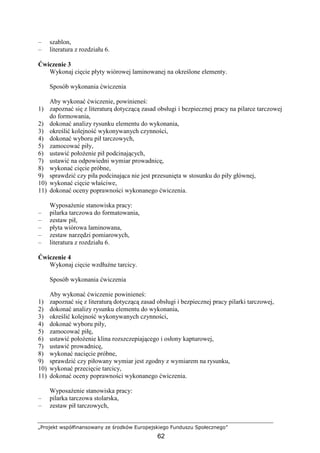 „Projekt współfinansowany ze środków Europejskiego Funduszu Społecznego”
62
– szablon,
– literatura z rozdziału 6.
Ćwiczenie 3
Wykonaj cięcie płyty wiórowej laminowanej na określone elementy.
Sposób wykonania ćwiczenia
Aby wykonać ćwiczenie, powinieneś:
1) zapoznać się z literaturą dotyczącą zasad obsługi i bezpiecznej pracy na pilarce tarczowej
do formowania,
2) dokonać analizy rysunku elementu do wykonania,
3) określić kolejność wykonywanych czynności,
4) dokonać wyboru pił tarczowych,
5) zamocować piły,
6) ustawić połoŜenie pił podcinających,
7) ustawić na odpowiedni wymiar prowadnicę,
8) wykonać cięcie próbne,
9) sprawdzić czy piła podcinająca nie jest przesunięta w stosunku do piły głównej,
10) wykonać cięcie właściwe,
11) dokonać oceny poprawności wykonanego ćwiczenia.
WyposaŜenie stanowiska pracy:
– pilarka tarczowa do formatowania,
– zestaw pił,
– płyta wiórowa laminowana,
– zestaw narzędzi pomiarowych,
– literatura z rozdziału 6.
Ćwiczenie 4
Wykonaj cięcie wzdłuŜne tarcicy.
Sposób wykonania ćwiczenia
Aby wykonać ćwiczenie powinieneś:
1) zapoznać się z literaturą dotyczącą zasad obsługi i bezpiecznej pracy pilarki tarczowej,
2) dokonać analizy rysunku elementu do wykonania,
3) określić kolejność wykonywanych czynności,
4) dokonać wyboru piły,
5) zamocować piłę,
6) ustawić połoŜenie klina rozszczepiającego i osłony kapturowej,
7) ustawić prowadnicę,
8) wykonać nacięcie próbne,
9) sprawdzić czy piłowany wymiar jest zgodny z wymiarem na rysunku,
10) wykonać przecięcie tarcicy,
11) dokonać oceny poprawności wykonanego ćwiczenia.
WyposaŜenie stanowiska pracy:
– pilarka tarczowa stolarska,
– zestaw pił tarczowych,
 