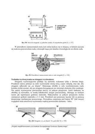 „Projekt współfinansowany ze środków Europejskiego Funduszu Społecznego”
66
Rys. 58. NoŜe do strugarek: a) jednolite cienkie, b) niejednolite grube [5, s. 157]
W prawidłowo zamocowanym noŜu ścin ostrza kończy się w miejscu, w którym zaczyna
się walcowa powierzchnia wału, a krawędź tnąca jest idealnie równoległa do osi obrotu wału.
Rys. 59. Prawidłowe zamocowanie noŜa w wale strugarki [5, s. 158]
Technika wyrównywania na strugarce wyrówniarce
Struganiu wyrównującemu poddaje się elementy wykonane tylko z drewna litego.
Przedmiot naleŜy połoŜyć na stole wyrówniarki stroną lewą, często wklęsłą, oraz tak, aby
struganie odbywało się „za słojem”. Dokonując obróbki w celu wyeliminowania wady
kształtu trzeba uwaŜać, aby po struganiu korygującym nie otrzymać elementu zbyt cienkiego.
Nie naleŜy wyrównywać powierzchni tarcicy za jednym przejściem. JeŜeli nadmiary na
obróbkę są niewielkie, to trzeba kilkakrotnie strugać powierzchnię, zbierając za kaŜdym
razem jak najmniejsze grubości materiału. Maksymalnie za jednym przejściem moŜna
zmniejszyć grubość materiału o 2–3 mm. Przedmiot jest posuwany ręcznie lub za pomocą
dostawnego mechanizmu posuwowego. Prowadnica ustawiona pod katem 90° (lub innym)
względem stołu umoŜliwia wyrównanie wąskiej powierzchni elementu – boku.
Rys. 60. Struganie: a) „za słojem”, b) „pod słój” [5, s. 158]
 