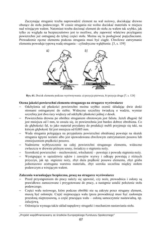 „Projekt współfinansowany ze środków Europejskiego Funduszu Społecznego”
67
Zaczynając struganie trzeba naprowadzić element na wał noŜowy, dociskając drewno
oburącz do stołu podawczego. W czasie strugania nie wolno dociskać materiału w miejscu
nad wirującym wałem. Natomiast trzeba docisnąć element do stołu za wałem tak szybko, jak
tylko ze względu na bezpieczeństwo jest to moŜliwe, aby zapewnić właściwe przyleganie
powierzchni juŜ ostruganej do tylnej części stołu. MoŜna się tu posługiwać popychaczami.
Prowadzenie ręczne elementu podczas strugania musi być ciągłe. Chwilowe zatrzymanie
elementu powoduje typową wadę strugania – cylindryczne wgłębienie. [5, s. 159]
Rys. 61. Docisk elementu podczas wyrównywania: a) pozycja pierwsza, b) pozycja druga [7, s. 124]
Ocena jakości powierzchni elementu struganego na strugarce wyrówniarce
− Odchylenia od płaskości powierzchni moŜna szybko ocenić składając dwie deski
stronami ostruganymi do siebie. Widoczne szczeliny świadczą o wadzie, wymiar
szczeliny jest dwa razy większy od odchyłki płaskości jednej z desek.
− Powierzchnia drewna po obróbce struganiem obrotowym jest falista. JeŜeli długość fal
jest mniejsza od l mm, to uwaŜa się, Ŝe powierzchnia jest bardzo dobrze obrobiona. Co
do głębokości fal, to jako materiał przydatny do produkcji mebli przyjmuje się taki, na
którym głębokość fal jest mniejsza od 0,005 mm.
− Wada strugania polegająca na przypaleniu powierzchni obrabianej powstaje na skutek
strugania tępymi noŜami albo jest spowodowana chwilowym zatrzymaniem posuwu lub
zmniejszeniem prędkości posuwu.
− Nadmierne wybłyszczenie na całej powierzchni struganego elementu, widoczne
zwłaszcza w drewnie późnym sosny, świadczy o stępieniu noŜy.
− Szorstkość powierzchni – mechowatość, włochatość – powstaje z powodu stępienia noŜy.
− Występujące w sąsiedztwie sęków i zawojów wyrwy i odkupy powstają z róŜnych
przyczyn, jak np. stępienie noŜy, zbyt duŜa prędkość posuwu elementu, zbyt gruba
jednorazowo zestrugana warstwa materiału, zbyt szeroka szczelina między stołem
podawczym a wirującym wałem.
Zalecenia warunkujące bezpieczna, pracę na strugarce wyrówniarce
− Przed przystąpieniem do pracy naleŜy się upewnić, czy noŜe, prowadnica i osłony są
prawidłowo zamocowane i przygotowane do pracy, a następnie ustalić połoŜenie stołu
podawczego.
− Części wału noŜowego, które podczas obróbki nie są zakryte przez strugany element,
muszą być osłonięte. Część niepracująca wału (poza prowadnicą) musi być zasłonięta
przesłoną nieprzesuwną, a część pracująca wału – osłoną samoczynnie nastawialną, np.
Ŝaluzjową.
− Osłonięcia wymaga takŜe układ napędowy strugarki i mechanizm nastawiania stołu.
 