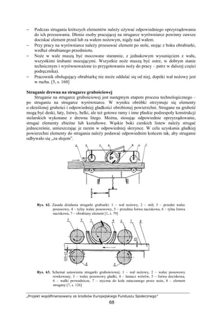 „Projekt współfinansowany ze środków Europejskiego Funduszu Społecznego”
68
− Podczas strugania krótszych elementów naleŜy uŜywać odpowiedniego oprzyrządowania
do ich przesuwania. Dłonie osoby pracującej na strugarce wyrówniarce powinny zawsze
dociskać element przed lub za wałem noŜowym, nigdy nad wałem.
− Przy pracy na wyrówniarce naleŜy przesuwać element po stole, stojąc z boku obrabiarki,
wzdłuŜ obrabianego przedmiotu.
− NoŜe w wale muszą być mocowane starannie, z jednakowym wysunięciem z wału,
wszystkimi śrubami mocującymi. Wszystkie noŜe muszą być ostre, w dobrym stanie
technicznym i wyrównowaŜone (o przygotowaniu noŜy do pracy – patrz w dalszej części
podręcznika).
− Pracownik obsługujący obrabiarkę nie moŜe oddalać się od niej, dopóki wał noŜowy jest
w ruchu. [5, s. 160]
Struganie drewna na strugarce grubościowej
Struganie na strugarce grubościowej jest następnym etapem procesu technologicznego –
po struganiu na strugarce wyrówniarce. W wyniku obróbki otrzymuje się elementy
o określonej grubości i odpowiedniej gładkości obrobionej powierzchni. Strugane na grubość
mogą być deski, łaty, listwy, belki, ale teŜ gotowe ramy i inne płaskie podzespoły konstrukcji
stolarskich wykonane z drewna litego. MoŜna, stosując odpowiednie oprzyrządowanie,
strugać elementy zbieŜne lub kształtowe. Wąskie boki cienkich listew naleŜy strugać
jednocześnie, umieszczając je razem w odpowiedniej skrzynce. W celu uzyskania gładkiej
powierzchni elementy do strugania naleŜy podawać odpowiednim końcem tak, aby struganie
odbywało się „za słojem”.
Rys. 62. Zasada działania strugarki grubiarki: 1 – wał noŜowy, 2 – stół, 3 – przedni walec
posuwowy, 4 – tylny walec posuwowy, 5 – przednia listwa naciskowa, 6 – tylna listwa
naciskowa, 7 – obrabiany element [1, s. 79]
Rys. 63. Schemat ustawienia strugarki grubościowej: 1 – wał noŜowy, 2 – walec posuwowy
rowkowany, 3 – walec posuwowy gładki, 4 – łamacz wiórów, 5 – listwa dociskowa,
6 – wałki prowadnicze, 7 – styczna do koła zataczanego przez noŜe, 8 – element
strugany [7, s. 126]
 
