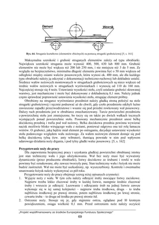„Projekt współfinansowany ze środków Europejskiego Funduszu Społecznego”
69
Rys. 64. Struganie kształtowe (elementów zbieŜnych) za pomocą strugarki grubościowej [5, s. 161]
Maksymalna szerokość i grubość struganych elementów zaleŜy od typu obrabiarki.
Największa szerokość strugania moŜe wynosić 400, 500, 630 lub 800 mm. Grubość
elementów nie moŜe być większa niŜ 200 lub 250 mm, i nie mniejsza niŜ 3 do 5 mm. Ze
względu na bezpieczeństwo, minimalna długość elementu powinna być o 50 mm większa od
odległości między osiami walców posuwowych, która wynosi ok. 400 mm, ale dla kaŜdego
typu obrabiarki naleŜy ją odczytać z dokumentacji techniczno-ruchowej lub dokładnie ustalić.
Średnice wałów noŜowych montowanych w strugarkach grubościowych są nieco większe od
średnic wałów noŜowych w strugarkach wyrówniarkach i wynoszą od 110 do 160 mm.
Najczęściej stosuje się 4 noŜe. Ustawianie wysokości stołu, czyli ustalanie grubości skrawanej
warstwy, jest mechaniczne i moŜe być dokonywane z dokładnością 0,1 mm. NaleŜy jednak
często sprawdzać poprawność ustawienia wysokości stołu, strugając element próbny.
Obrobiony na strugarce wyrówniarce przedmiot naleŜy gładką stroną połoŜyć na stole
strugarki grubościowej i ręcznie podsuwać aŜ do chwili, gdy czoło przedmiotu odchyli luźno
zawieszone zapadki przeciwodrzutowe i wsunie się pod przedni rowkowany wał posuwowy.
Dalszy ruch przedmiotu jest w obrabiarce zmechanizowany. Tarcie powierzchni przedmiotu
o powierzchnię stołu jest zmniejszone, bo toczy się on takŜe po dwóch wałkach tocznych
wystających ponad powierzchnie stołu. Posuwany mechanicznie przedmiot unosi belkę
dociskową przednią i trafia pod wał noŜowy. Belka dociskowa przednia powinna wywierać
nacisk moŜliwie blisko wirującego wału z noŜami, poniewaŜ odgrywa ona teŜ rolę łamacza
wiórów. O grubości, jaką będzie miał element po ostruganiu, decyduje ustawienie wysokości
stołu podawczego względem wału noŜowego. Za wałem noŜowym element dostaje się pod
belkę dociskową tylną (tzw. anty wibrator), tłumiącą powstałe w nim pod wpływem
udarowego działania noŜy drgania, i pod tylny gładki walec posuwowy. [5, s. 162]
Przygotowanie noŜy do pracy
Dla zapewnienia bezpiecznej pracy i uzyskania gładkiej powierzchni obrabianej istotny
jest stan techniczny wału i jego ułoŜyskowania. Wał bez noŜy musi być wywaŜony
dynamicznie (przez producenta obrabiarki), listwy dociskowe ze śrubami i rowki w wale
powinny być oznakowane, aby zawsze tworzyły parę. Stan techniczny wału i łoŜysk nie moŜe
budzić zastrzeŜeń. Wal nie moŜe być uszkodzony, np. wyszczerbiony. Kontrole i ewentualne
smarowanie łoŜysk naleŜy wykonywać co pół roku.
Przygotowanie noŜy do pracy obejmuje szereg niŜej opisanych czynności:
1. Wyjęcie noŜy z wału. W tym celu naleŜy odkręcić śruby mocujące listwy zaciskowe.
Najpierw trzeba lekko zluzować śruby w kaŜdej listwie, następnie średnio zluzować
śruby i wreszcie je odkręcić. Luzowanie i odkręcanie śrub na jednej listwie zawsze
wykonuje się w tej samej kolejności – najpierw śruba środkowa, druga – to śruba
najbliŜsza środkowej po prawej stronie, potem najbliŜsza środkowej po lewej stronie,
czwarta śruba – to druga od środka po prawej stronie itd.
2. Ostrzenie noŜy. Stosuje się je, gdy stępienie ostrza, oglądane pod l0 krotnym
powiększeniem, osiąga wielkość 0,1 mm. Przed ostrzeniem noŜe naleŜy oczyścić
 