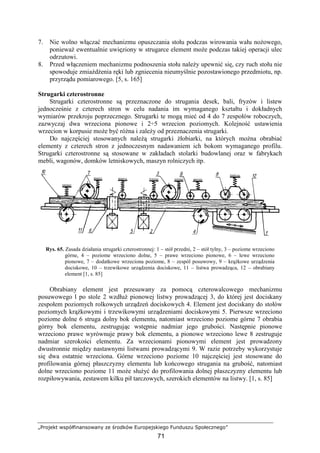 „Projekt współfinansowany ze środków Europejskiego Funduszu Społecznego”
71
7. Nie wolno włączać mechanizmu opuszczania stołu podczas wirowania wału noŜowego,
poniewaŜ ewentualnie uwięziony w strugarce element moŜe podczas takiej operacji ulec
odrzutowi.
8. Przed włączeniem mechanizmu podnoszenia stołu naleŜy upewnić się, czy ruch stołu nie
spowoduje zmiaŜdŜenia ręki lub zgniecenia nieumyślnie pozostawionego przedmiotu, np.
przyrządu pomiarowego. [5, s. 165]
Strugarki czterostronne
Strugarki czterostronne są przeznaczone do strugania desek, bali, fryzów i listew
jednocześnie z czterech stron w celu nadania im wymaganego kształtu i dokładnych
wymiarów przekroju poprzecznego. Strugarki te mogą mieć od 4 do 7 zespołów roboczych,
zazwyczaj dwa wrzeciona pionowe i 2÷5 wrzecion poziomych. Kolejność ustawienia
wrzecion w korpusie moŜe być róŜna i zaleŜy od przeznaczenia strugarki.
Do najczęściej stosowanych naleŜą strugarki Ŝłobiarki, na których moŜna obrabiać
elementy z czterech stron z jednoczesnym nadawaniem ich bokom wymaganego profilu.
Strugarki czterostronne są stosowane w zakładach stolarki budowlanej oraz w fabrykach
mebli, wagonów, domków letniskowych, maszyn rolniczych itp.
Rys. 65. Zasada działania strugarki czterostronnej: 1 – stół przedni, 2 – stół tylny, 3 – poziome wrzeciono
górne, 4 – poziome wrzeciono dolne, 5 – prawe wrzeciono pionowe, 6 – lewe wrzeciono
pionowe, 7 – dodatkowe wrzeciona poziome, 8 – zespól posuwowy, 9 – krąŜkowe urządzenia
dociskowe, 10 – trzewikowe urządzenia dociskowe, 11 – listwa prowadząca, 12 – obrabiany
element [1, s. 85]
Obrabiany element jest przesuwany za pomocą czterowalcowego mechanizmu
posuwowego l po stole 2 wzdłuŜ pionowej listwy prowadzącej 3, do której jest dociskany
zespołem poziomych rolkowych urządzeń dociskowych 4. Element jest dociskany do stołów
poziomych krąŜkowymi i trzewikowymi urządzeniami dociskowymi 5. Pierwsze wrzeciono
poziome dolne 6 struga dolny bok elementu, natomiast wrzeciono poziome górne 7 obrabia
górny bok elementu, zestrugując wstępnie nadmiar jego grubości. Następnie pionowe
wrzeciono prawe wyrównuje prawy bok elementu, a pionowe wrzeciono lewe 8 zestruguje
nadmiar szerokości elementu. Za wrzecionami pionowymi element jest prowadzony
dwustronnie między nastawnymi listwami prowadzącymi 9. W razie potrzeby wykorzystuje
się dwa ostatnie wrzeciona. Górne wrzeciono poziome 10 najczęściej jest stosowane do
profilowania górnej płaszczyzny elementu lub końcowego strugania na grubość, natomiast
dolne wrzeciono poziome 11 moŜe słuŜyć do profilowania dolnej płaszczyzny elementu lub
rozpiłowywania, zestawem kilku pił tarczowych, szerokich elementów na listwy. [1, s. 85]
 