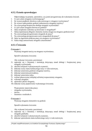 „Projekt współfinansowany ze środków Europejskiego Funduszu Społecznego”
72
4.5.2. Pytania sprawdzające
Odpowiadając na pytania, sprawdzisz, czy jesteś przygotowany do wykonania ćwiczeń.
1. Co jest celem strugania wyrównującego?
2. Ile wynosi prędkość obrotowa wału noŜowego w strugarce wyrówniarce?
3. Ile wynosi maksymalnie grubość jednorazowo struganej warstwy?
4. Na czym polega bezpieczna obsługa strugarki wyrówniarki?
5. Co jest celem strugania drewna na grubość?
6. Jakie urządzenie ochronne są stosowane w strugarkach?
7. Jakiej najmniejszej długości elementy moŜna strugać na strugarce grubościowej?
8. Na czym polega przygotowanie strugarek do pracy?
9. Na czym polega przygotowanie noŜy strugarskich do pracy?
10. Jakie są zagroŜenia podczas pracy na strugarce wyrówniarce?
11. Gdzie mają zastosowanie strugarki czterostronne?
4.5.3. Ćwiczenia
Ćwiczenie 1
Wykonaj struganie tarcicy na strugarce wyrówniarce.
Sposób wykonania ćwiczenia
Aby wykonać ćwiczenie, powinieneś:
1) zapoznać się z literaturą i instrukcją dotyczącą zasad obsługi i bezpiecznej pracy
strugarki wyrówniarki,
2) określić kolejność wykonywanych czynności,
3) dokonać oceny stanu technicznego noŜy w wale noŜowym,
4) dokonać ustawienia grubości struganej warstwy,
5) dokonać ustawienia prowadnicy,
6) dokonać ustawienia osłon,
7) wybrać płaszczyznę (wklęsłą) od której rozpoczniemy struganie,
8) wykonać struganie,
9) sprawdzić jakość strugania,
10) dokonać oceny poprawności wykonanego ćwiczenia.
WyposaŜenie stanowiska pracy:
– strugarka wyrówniarka,
– tarcica,
– literatura z rozdziału 6.
Ćwiczenie 2
Wykonaj struganie elementów na grubość.
Sposób wykonania ćwiczenia
Aby wykonać ćwiczenie, powinieneś:
1) zapoznać się z literaturą i instrukcją dotyczącą zasad obsługi i bezpiecznej pracy
strugarki grubiarki,
2) określić kolejność wykonywanych czynności,
3) dokonać sprawdzenia stanu technicznego noŜy w wale noŜowym,
 