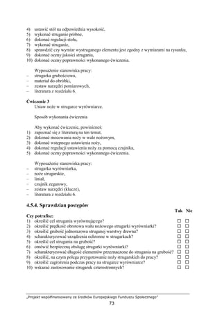 „Projekt współfinansowany ze środków Europejskiego Funduszu Społecznego”
73
4) ustawić stół na odpowiednia wysokość,
5) wykonać struganie próbne,
6) dokonać regulacji stołu,
7) wykonać struganie,
8) sprawdzić czy wymiar wystruganego elementu jest zgodny z wymiarami na rysunku,
9) dokonać oceny jakości strugania,
10) dokonać oceny poprawności wykonanego ćwiczenia.
WyposaŜenie stanowiska pracy:
– strugarka grubościowa,
– materiał do obróbki,
– zestaw narzędzi pomiarowych,
– literatura z rozdziału 6.
Ćwiczenie 3
Ustaw noŜe w strugarce wyrówniarce.
Sposób wykonania ćwiczenia
Aby wykonać ćwiczenie, powinieneś:
1) zapoznać się z literaturą na ten temat,
2) dokonać mocowania noŜy w wale noŜowym,
3) dokonać wstępnego ustawienia noŜy,
4) dokonać regulacji ustawienia noŜy za pomocą czujnika,
5) dokonać oceny poprawności wykonanego ćwiczenia.
WyposaŜenie stanowiska pracy:
– strugarka wyrówniarka,
– noŜe strugarskie,
– liniał,
– czujnik zegarowy,
– zestaw narzędzi (klucze),
– literatura z rozdziału 6.
4.5.4. Sprawdzian postępów
Tak Nie
Czy potrafisz:
1) określić cel strugania wyrównującego?
2) określić prędkość obrotowa wału noŜowego strugarki wyrówniarki?
3) określić grubość jednorazowa struganej warstwy drewna?
4) scharakteryzować urządzenia ochronne w strugarkach?
5) określić cel strugania na grubość?
6) omówić bezpieczną obsługę strugarki wyrówniarki?
7) scharakteryzować długość elementów przeznaczone do strugania na grubość?
8) określić, na czym polega przygotowanie noŜy strugarskich do pracy?
9) określić zagroŜenia podczas pracy na strugarce wyrówniarce?
10) wskazać zastosowanie strugarek czterostronnych?
 