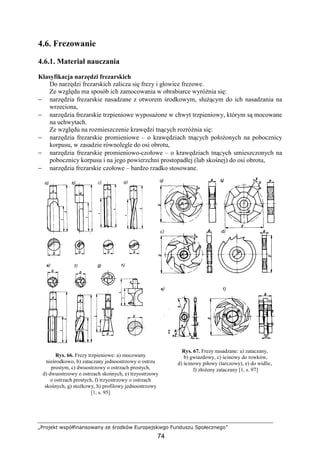 „Projekt współfinansowany ze środków Europejskiego Funduszu Społecznego”
74
4.6. Frezowanie
4.6.1. Materiał nauczania
Klasyfikacja narzędzi frezarskich
Do narzędzi frezarskich zalicza się frezy i głowice frezowe.
Ze względu ma sposób ich zamocowania w obrabiarce wyróŜnia się:
− narzędzia frezarskie nasadzane z otworem środkowym, słuŜącym do ich nasadzania na
wrzeciona,
− narzędzia frezarskie trzpieniowe wyposaŜone w chwyt trzpieniowy, którym są mocowane
na uchwytach.
Ze względu na rozmieszczenie krawędzi tnących rozróŜnia się:
− narzędzia frezarskie promieniowe – o krawędziach tnących połoŜonych na pobocznicy
korpusu, w zasadzie równolegle do osi obrotu,
− narzędzia frezarskie promieniowo-czołowe – o krawędziach tnących umieszczonych na
pobocznicy korpusu i na jego powierzchni prostopadłej (lub skośnej) do osi obrotu,
− narzędzia frezarskie czołowe – bardzo rzadko stosowane.
Rys. 66. Frezy trzpieniowe: a) mocowany
nieśrodkowo, b) zataczany jednoostrzowy o ostrzu
prostym, c) dwuostrzowy o ostrzach prostych,
d) dwuostrzowy o ostrzach skośnych, e) trzyostrzowy
o ostrzach prostych, f) trzyostrzowy o ostrzach
skośnych, g) stoŜkowy, h) profilowy jednoostrzowy
[1, s. 95]
Rys. 67. Frezy nasadzane: a) zataczany,
b) gwiazdowy, c) ścinowy do rowków,
d) ścinowy piłowy (tarczowy), e) do widlic,
f) złoŜony zataczany [1, s. 97]
 