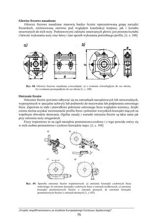 „Projekt współfinansowany ze środków Europejskiego Funduszu Społecznego”
75
Głowice frezowe nasadzane
Głowice frezowe nasadzane stanowią bardzo licznie reprezentowaną grupę narzędzi
frezarskich, zróŜnicowaną zarówno pod względem konstrukcji korpusu, jak i kształtu
stosowanych do nich noŜy. Podstawowymi zaletami omawianych głowic jest prostota kształtu
i łatwość wykonania noŜy oraz łatwy i tani sposób wykonania potrzebnego profilu. [1, s. 100]
Rys. 68. Głowice frezowe nasadzane czworokątne: a) z rowkami równoległymi do osi obrotu,
b) z rowkami prostopadłymi do osi obrotu [1, s. 100]
Ostrzenie frezów
Ostrzenie frezów powinno odbywać się na ostrzarkach narzędziowych lub uniwersalnych,
wyposaŜonych w specjalne uchwyty lub podstawki do mocowania lub podpierania ostrzonego
freza. Zapewnia to stałe i prawidłowe połoŜenie ostrzonego freza względem ściernicy, dzięki
czemu moŜna uzyskać niezmienność profilu freza i połoŜenie wszystkich krawędzi tnących na
wspólnym obwodzie skrawania. Ogólne zasady i warunki ostrzenia frezów są takie same jak
przy ostrzeniu noŜy strugarskich.
Frezy trzpieniowe to na ogół narzędzia promieniowo-czołowe i z tego powodu ostrzy się
w nich osobno promieniowe i czołowe krawędzie tnące. [1, s. 104]
Rys. 69. Sposoby ostrzenia frezów trzpieniowych: a) ostrzenie krawędzi czołowych freza
walcowego, b) ostrzenie krawędzi czołowych freza o ostrzach środkowych, c) ostrzenie
krawędzi promieniowych frezów o ostrzach prostych, d) ostrzenie krawędzi
promieniowych frezów o ostrzach skośnych [1, s.105]
 