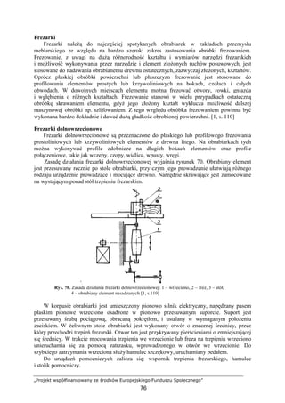 „Projekt współfinansowany ze środków Europejskiego Funduszu Społecznego”
76
Frezarki
Frezarki naleŜą do najczęściej spotykanych obrabiarek w zakładach przemysłu
meblarskiego ze względu na bardzo szeroki zakres zastosowania obróbki frezowaniem.
Frezowanie, z uwagi na duŜą róŜnorodność kształtu i wymiarów narzędzi frezarskich
i moŜliwość wykonywania przez narzędzie i element złoŜonych ruchów posuwowych, jest
stosowane do nadawania obrabianemu drewnu ostatecznych, zazwyczaj złoŜonych, kształtów.
Oprócz płaskiej obróbki powierzchni lub płaszczyzn frezowanie jest stosowane do
profilowania elementów prostych lub krzywoliniowych na bokach, czołach i całych
obwodach. W dowolnych miejscach elementu moŜna frezować otwory, rowki, gniazda
i wgłębienia o róŜnych kształtach. Frezowanie stanowi w wielu przypadkach ostateczną
obróbkę skrawaniem elementu, gdyŜ jego złoŜony kształt wyklucza moŜliwość dalszej
maszynowej obróbki np. szlifowaniem. Z tego względu obróbka frezowaniem powinna być
wykonana bardzo dokładnie i dawać duŜą gładkość obrobionej powierzchni. [1, s. 110]
Frezarki dolnowrzecionowe
Frezarki dolnowrzecionowe są przeznaczone do płaskiego lub profilowego frezowania
prostoliniowych lub krzywoliniowych elementów z drewna litego. Na obrabiarkach tych
moŜna wykonywać profile zdobnicze na długich bokach elementów oraz profile
połączeniowe, takie jak wczepy, czopy, widlice, wpusty, wręgi.
Zasadę działania frezarki dolnowrzecionowej wyjaśnia rysunek 70. Obrabiany element
jest przesuwany ręcznie po stole obrabiarki, przy czym jego prowadzenie ułatwiają róŜnego
rodzaju urządzenie prowadzące i mocujące drewno. Narzędzie skrawające jest zamocowane
na wystającym ponad stół trzpieniu frezarskim.
Rys. 70. Zasada działania frezarki dolnowrzecionowej: 1 – wrzeciono, 2 – frez, 3 – stół,
4 – obrabiany element nasadzanych [1, s.110]
W korpusie obrabiarki jest umieszczony pionowo silnik elektryczny, napędzany pasem
płaskim pionowe wrzeciono osadzone w pionowo przesuwanym suporcie. Suport jest
przesuwany śrubą pociągową, obracaną pokrętłem, i ustalany w wymaganym połoŜeniu
zaciskiem. W Ŝeliwnym stole obrabiarki jest wykonany otwór o znacznej średnicy, przez
który przechodzi trzpień frezarski. Otwór ten jest przykrywany pierścieniami o zmniejszającej
się średnicy. W trakcie mocowania trzpienia we wrzecionie lub freza na trzpieniu wrzeciono
unieruchamia się za pomocą zatrzasku, wprowadzonego w otwór we wrzecionie. Do
szybkiego zatrzymania wrzeciona słuŜy hamulec szczękowy, uruchamiany pedałem.
Do urządzeń pomocniczych zalicza się: wspornik trzpienia frezarskiego, hamulec
i stolik pomocniczy.
 