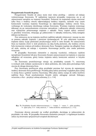 „Projekt współfinansowany ze środków Europejskiego Funduszu Społecznego”
77
Przygotowanie frezarki do pracy
Przygotowanie frezarki do pracy moŜe mieć róŜny przebieg – zaleŜnie od rodzaju
wykonywanego frezowania. W najbardziej typowym przypadku rozpoczyna się je od
zamocowania narzędzia na trzpieniu frezarskim. PoniewaŜ na trzpieniach moŜna mocować
tylko frezy o średnicy otworu odpowiadającej średnicy trzpienia, zachodzi więc często
konieczność wymiany trzpienia frezarskiego na odpowiadający średnicy otworu freza,
wybranego do wykonania określonego rodzaju frezowania. Wymiany trzpienia wstawnego
dokonuje się po unieruchomieniu wrzeciona zatrzaskiem i odkręceniu nakrętki róŜnicowej
oraz wykręceniu poluzowanego trzpienia z nakrętki. Nowy trzpień naleŜy umieścić
w gnieździe wrzeciona, wkręcając go jednocześnie w nakrętkę róŜnicową, którą następnie
dokręca się kluczem.
Frez umieszcza się na trzpieniu moŜliwie najbliŜej nakrętki róŜnicowej i mocuje na nim
za pomocą nakrętki trzpienia i pierścieni dystansujących. W celu ułatwienia wymiany
trzpienia naleŜy wyjąć pierścienie przykrywające otwór w stole frezarki. Po zamocowaniu
freza na trzpieniu otwór w stole przykrywa się taką liczbą pierścieni, aby średnica otworu
była nieznacznie większa od średnicy skrawania freza. Następnie reguluje się odległość freza
od stołu, zaleŜną od rodzaju i wymiarów frezowanego profilu, oraz ustala połoŜenie
wrzeciona.
W przypadku frezowania elementów o znacznej wysokości, zwłaszcza cięŜkimi
narzędziami frezarskimi lub przy frezowaniu frezami zamocowanymi na trzpieniu w znacznej
odległości od wrzeciona, górny koniec trzpienia naleŜy koniecznie umieścić w łoŜysku
wspornika.
Do frezowania prostoliniowego stosuje się przekładnię rysunek 71, mocowaną
w rowkach stołu śrubami zaciskowymi w takim połoŜeniu, aby tylna płyta prowadząca była
styczna do okręgu skrawania freza.
Przy frezowaniu profilowym płyta przykładni powinna być styczna do najmniejszej
średnicy skrawania freza profilowego. Przednią płytę naleŜy przesunąć względem płyty tylnej
w stronę freza o grubość warstwy frezowanej. Obie płyty naleŜy zsunąć do siebie moŜliwie
najbliŜej freza. Przed uruchomieniem frezarki naleŜy odciągnąć zatrzask blokujący
wrzeciono, a frez – przykryć osłoną ochronną. [1, s. 114]
Rys. 71. Przykładnia frezarki dolnowrzecionowej: 1 – korpus, 2 – ssawa, 3 – płyta przednia,
4 – płyta tylna, 5 i 6 – śruby ustawcze, 7 – śruba zaciskowa. nasadzanych [1, s. 112]
Frezowane drewno prowadzi się wzdłuŜ przykładni, dociskając je jednocześnie do
przykładni i do stołu. W przypadku frezowania elementów prostych i o regularnym kształcie
zaleca się stosowanie spręŜynowych urządzeń dociskowych.
 