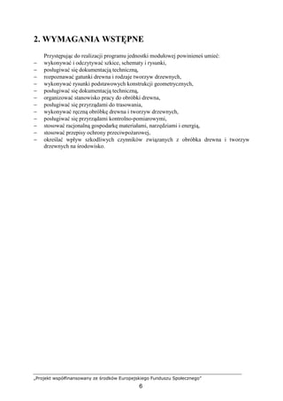 „Projekt współfinansowany ze środków Europejskiego Funduszu Społecznego”
6
2. WYMAGANIA WSTĘPNE
Przystępując do realizacji programu jednostki modułowej powinieneś umieć:
− wykonywać i odczytywać szkice, schematy i rysunki,
− posługiwać się dokumentacją techniczną,
− rozpoznawać gatunki drewna i rodzaje tworzyw drzewnych,
− wykonywać rysunki podstawowych konstrukcji geometrycznych,
− posługiwać się dokumentacją techniczną,
− organizować stanowisko pracy do obróbki drewna,
− posługiwać się przyrządami do trasowania,
− wykonywać ręczną obróbkę drewna i tworzyw drzewnych,
− posługiwać się przyrządami kontrolno-pomiarowymi,
− stosować racjonalną gospodarkę materiałami, narzędziami i energią,
− stosować przepisy ochrony przeciwpoŜarowej,
− określać wpływ szkodliwych czynników związanych z obróbka drewna i tworzyw
drzewnych na środowisko.
 