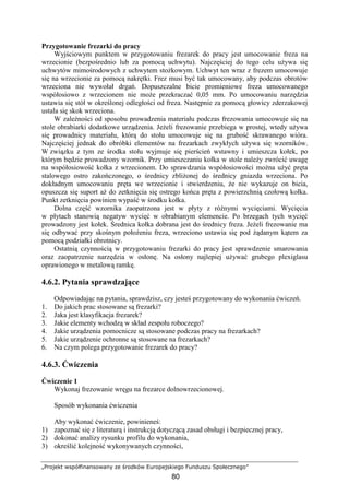 „Projekt współfinansowany ze środków Europejskiego Funduszu Społecznego”
80
Przygotowanie frezarki do pracy
Wyjściowym punktem w przygotowaniu frezarek do pracy jest umocowanie freza na
wrzecionie (bezpośrednio lub za pomocą uchwytu). Najczęściej do tego celu uŜywa się
uchwytów mimośrodowych z uchwytem stoŜkowym. Uchwyt ten wraz z frezem umocowuje
się na wrzecionie za pomocą nakrętki. Frez musi być tak umocowany, aby podczas obrotów
wrzeciona nie wywołał drgań. Dopuszczalne bicie promieniowe freza umocowanego
współosiowo z wrzecionem nie moŜe przekraczać 0,05 mm. Po umocowaniu narzędzia
ustawia się stół w określonej odległości od freza. Następnie za pomocą głowicy zderzakowej
ustala się skok wrzeciona.
W zaleŜności od sposobu prowadzenia materiału podczas frezowania umocowuje się na
stole obrabiarki dodatkowe urządzenia. JeŜeli frezowanie przebiega w prostej, wtedy uŜywa
się prowadnicy materiału, którą do stołu umocowuje się na grubość skrawanego wióra.
Najczęściej jednak do obróbki elementów na frezarkach zwykłych uŜywa się wzorników.
W związku z tym ze środka stołu wyjmuje się pierścień wstawny i umieszcza kołek, po
którym będzie prowadzony wzornik. Przy umieszczaniu kołka w stole naleŜy zwrócić uwagę
na współosiowość kołka z wrzecionem. Do sprawdzania współosiowości moŜna uŜyć pręta
stalowego ostro zakończonego, o średnicy zbliŜonej do średnicy gniazda wrzeciona. Po
dokładnym umocowaniu pręta we wrzecionie i stwierdzeniu, Ŝe nie wykazuje on bicia,
opuszcza się suport aŜ do zetknięcia się ostrego końca pręta z powierzchnią czołową kołka.
Punkt zetknięcia powinien wypaść w środku kołka.
Dolna część wzornika zaopatrzona jest w płyty z róŜnymi wycięciami. Wycięcia
w płytach stanowią negatyw wycięć w obrabianym elemencie. Po brzegach tych wycięć
prowadzony jest kołek. Średnica kołka dobrana jest do średnicy freza. JeŜeli frezowanie ma
się odbywać przy skośnym połoŜeniu freza, wrzeciono ustawia się pod Ŝądanym kątem za
pomocą podziałki obrotnicy.
Ostatnią czynnością w przygotowaniu frezarki do pracy jest sprawdzenie smarowania
oraz zaopatrzenie narzędzia w osłonę. Na osłony najlepiej uŜywać grubego plexiglasu
oprawionego w metalową ramkę.
4.6.2. Pytania sprawdzające
Odpowiadając na pytania, sprawdzisz, czy jesteś przygotowany do wykonania ćwiczeń.
1. Do jakich prac stosowane są frezarki?
2. Jaka jest klasyfikacja frezarek?
3. Jakie elementy wchodzą w skład zespołu roboczego?
4. Jakie urządzenia pomocnicze są stosowane podczas pracy na frezarkach?
5. Jakie urządzenie ochronne są stosowane na frezarkach?
6. Na czym polega przygotowanie frezarek do pracy?
4.6.3. Ćwiczenia
Ćwiczenie 1
Wykonaj frezowanie wręgu na frezarce dolnowrzecionowej.
Sposób wykonania ćwiczenia
Aby wykonać ćwiczenie, powinieneś:
1) zapoznać się z literaturą i instrukcją dotyczącą zasad obsługi i bezpiecznej pracy,
2) dokonać analizy rysunku profilu do wykonania,
3) określić kolejność wykonywanych czynności,
 