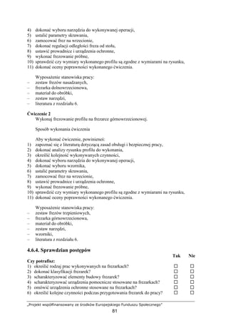 „Projekt współfinansowany ze środków Europejskiego Funduszu Społecznego”
81
4) dokonać wyboru narzędzia do wykonywanej operacji,
5) ustalić parametry skrawania,
6) zamocować frez na wrzecionie,
7) dokonać regulacji odległości freza od stołu,
8) ustawić prowadnice i urządzenia ochronne,
9) wykonać frezowanie próbne,
10) sprawdzić czy wymiary wykonanego profilu są zgodne z wymiarami na rysunku,
11) dokonać oceny poprawności wykonanego ćwiczenia.
WyposaŜenie stanowiska pracy:
– zestaw frezów nasadzanych,
– frezarka dolnowrzecionowa,
– materiał do obróbki,
– zestaw narzędzi,
– literatura z rozdziału 6.
Ćwiczenie 2
Wykonaj frezowanie profilu na frezarce górnowrzecionowej.
Sposób wykonania ćwiczenia
Aby wykonać ćwiczenie, powinieneś:
1) zapoznać się z literaturą dotyczącą zasad obsługi i bezpiecznej pracy,
2) dokonać analizy rysunku profilu do wykonania,
3) określić kolejność wykonywanych czynności,
4) dokonać wyboru narzędzia do wykonywanej operacji,
5) dokonać wyboru wzornika,
6) ustalić parametry skrawania,
7) zamocować frez na wrzecionie,
8) ustawić prowadnice i urządzenia ochronne,
9) wykonać frezowanie próbne,
10) sprawdzić czy wymiary wykonanego profilu są zgodne z wymiarami na rysunku,
11) dokonać oceny poprawności wykonanego ćwiczenia.
WyposaŜenie stanowiska pracy:
– zestaw frezów trzpieniowych,
– frezarka górnowrzecionowa,
– materiał do obróbki,
– zestaw narzędzi,
– wzorniki,
– literatura z rozdziału 6.
4.6.4. Sprawdzian postępów
Tak Nie
Czy potrafisz:
1) określić rodzaj prac wykonywanych na frezarkach?
2) dokonać klasyfikacji frezarek?
3) scharakteryzować elementy budowy frezarek?
4) scharakteryzować urządzenia pomocnicze stosowane na frezarkach?
5) omówić urządzenia ochronne stosowane na frezarkach?
6) określić kolejne czynności podczas przygotowania frezarek do pracy?
 