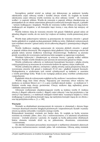„Projekt współfinansowany ze środków Europejskiego Funduszu Społecznego”
83
Szczegółowy podział wierteł na rodzaje jest dokonywany na podstawie kształtu
zakończenia części roboczej wiertła i kształtu chwytu wiertła. Za względu na kształt
zakończenia części roboczej wiertła rozróŜnia się dwie odmiany wierteł – do wiercenia
wzdłuŜ i w poprzek włókien. Wiertła do wiercenia w poprzek włókien charakteryzują się
prostopadłym do osi obrotu ustawieniem głównych (czołowych) krawędzi tnących, a ponadto
– kolcem środkującym i krajakami. Wiertła do wiercenia wzdłuŜ włókien nie mają kolców
środkujących ani krajaków, a ich krawędzie tnące tworzą z osią obrotu kąt mniejszy od
prostego.
Wiertła śrubowe słuŜą do wiercenia otworów lub gniazd. Głębokość gniazd zaleŜy od
aktualnej długości wiertła, ale nie moŜe być większa od średnicy wiertła pomnoŜonej przez
10.
Wiertła kręte jednozwojowe taśmowe są przeznaczone do wiercenia otworów i gniazd
bardzo głębokich ze względu na duŜą pojemność Ŝłobka na wióry. Głębokość wykonywanych
tymi wiertłami otworów i gniazd zaleŜy od ich całkowitej długości L pomniejszonej o długość
chwytu l1.
Wiertła środkowce znajdują zastosowanie do wiercenia płytkich otworów i gniazd
w poprzek włókien drzewnych. Dla osiągnięcia duŜej gładkości ścian wierconego otworu lub
gniazda naleŜy uŜywać środkowca walcowego dwuostrzowego. Środkowce są uŜywane
przede wszystkim do wywiercania wad drewna które następnie są zaprawiane wstawkami.
Wiertłami łyŜkowymi i ślimakowymi są wiercone otwory i gniazda wzdłuŜ włókien
drzewnych. Ponadto wiertło ślimakowe jest uŜywane do nawiercania gniazd na wkręty.
Wiertła cylindryczne całkowite ze śrubowymi krawędziami bocznymi z płaską otwartą
częścią przejściową są stosowane do wywiercenia korków do zaprawy miejsc wadliwych.
Wiertła cylindryczne piłkowe, zewnętrzne z płaską otwartą częścią przejściową słuŜą do
wywiercania otworów lub gniazd o średnicach 25–63 mm i gładkich ścianach bocznych.
Niedogodnością w uŜytkowaniu tych wierteł cylindrycznych są trudności w usuwaniu
z wiertła powstałego korka. Wada ta nie występuje podczas pracy wiertłem cylindrycznym
z popychaczem.
Pogłębiarki słuŜą do wykonywania wgłębień na łby stoŜkowe i soczewkowe wkrętów.
Wiertła mogą mieć róŜne chwyty. Najczęściej jest stosowany chwyt walcowy lub
stoŜkowy ze stoŜkiem Morse’a nr 1 i 2, a przy wiertłach duŜych średnie – ze stoŜkiem nr 3.
Niektóre wiertła mają chwyty gwintowane. Chwyty stoŜkowe dają najbardziej pewne
i dokładne zamocowanie wiertła.
Głównymi wielkościami charakteryzującymi wiertła są średnica wiertła D, średnica
chwytu d, długość całkowita wiertła L, długość części roboczej l oraz kąt przyłoŜenia α, kąt
ostrza β i kąt natarcia γ; w niektórych rodzajach wierteł takŜe: wysunięcie krajaka h1 i kolca
środkującego h2 przed główną krawędź tnącą, kąt nachylenia krawędzi tnącej do osi obrotu ε
oraz kąt pochylenia rowka ω. [1, s. 140]
Wiertarki
Wiertarki są obrabiarkami przeznaczonymi do wiercenia w elementach z drewna litego
i tworzyw drzewnych otworów okrągłych przelotowych i nieprzelotowych. Kształt i wymiary
otworu są zaleŜne od kształtu i wymiarów uŜytego wiertła.
RóŜnorodność konstrukcji wiertarek jest bardzo duŜa. Ze względu na liczbę wrzecion
rozróŜnia się wiertarki: jedno-, dwu-, trzy- i wielowrzecionowe, a w zaleŜności od połoŜenia
wrzecion – wiertarki pionowe i poziome. Ze względu na liczbę jednocześnie obrabianych
boków elementu wiertarki dzieli się na: jednostronne, dwustronne, czterostronne
i sześciostronne.
Do obróbki wierceniem powszechnie stosowanych w meblarstwie elementów płytowych
są uŜywane wielowrzecionowe wiertarki jedno- lub wielostronne. Główną zaletą wiertarek
 