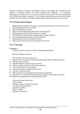 „Projekt współfinansowany ze środków Europejskiego Funduszu Społecznego”
86
osadzić w uchwycie wiertarki na całą długość chwytu w taki sposób, aby nie mogło się ono
obracać w szczękach uchwytu. Oś wiertła powinna leŜeć dokładnie w osi wiercenia.
Wychylenie osi wiertła od osi wiercenia, nazwane biciem wiertła nie moŜe przekraczać
0,03–0,05 mm dla wierteł o średnicy 6–25 mm. Kontrole prawidłowości zamocowania wiertła
przeprowadza się za pomocą czujnika z płaską stopą, wspartego statywem o stół wiertarki.
4.7.2. Pytania sprawdzające
Odpowiadając na pytania, sprawdzisz, czy jesteś przygotowany do wykonania ćwiczeń.
1. Do jakich prac stosowane są wiertła?
2. Jaka jest klasyfikacja wierteł?
3. Jakie czynności obejmują przygotowanie wierteł do pracy?
4. Według jakich kryteriów moŜna podzielić wiertarki?
5. Jakie wielkości technologiczne charakteryzują wiercenie drewna?
6. Na czym polega przygotowanie wiertarek do pracy?
7. Do jakich prac stosuje się wiertarko-frezarki?
8. Jakie są przyczyny powstawania wad podczas wiercenia?
4.7.3. Ćwiczenia
Ćwiczenie 1
Wykonaj wiercenie otworów na kołki w elementach płytowych.
Sposób wykonania ćwiczenia
Aby wykonać ćwiczenie, powinieneś:
1) zapoznać się z literaturą i instrukcją dotyczącą zasad obsługi i bezpiecznej pracy,
2) dokonać analizy rysunku,
3) określić kolejność wykonywanych czynności,
4) dokonać wyboru wierteł do wykonywanej operacji,
5) zamocować wiertła na wrzecionach,
6) ustawić prowadnice i urządzenia dociskowe,
7) wykonać wiercenie próbne,
8) dokonać pomiaru i ewentualnej korekty ustawienia elementu,
9) sprawdzić czy wymiary wykonanego profilu są zgodne z wymiarami na rysunku,
10) dokonać oceny poprawności wykonanego ćwiczenia.
WyposaŜenie stanowiska pracy:
– zestaw wierteł,
– instrukcje i plansze obsługi stanowiska,
– wiertarka wielowrzecionowa,
– materiał do obróbki,
– zestaw narzędzi,
– literatura z rozdziału 6.
 