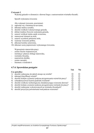„Projekt współfinansowany ze środków Europejskiego Funduszu Społecznego”
87
Ćwiczenie 2
Wykonaj gniazdo w elemencie z drewna litego z zastosowaniem wiertarko-frezarki.
Sposób wykonania ćwiczenia
Aby wykonać ćwiczenie, powinieneś:
1) zapoznać się z literaturą na ten temat,
2) dokonać analizy rysunku,
3) określić wielkość wykonywanego gniazda,
4) dobrać średnice freza do wykonania gniazda,
5) ustawić wielkość skoku sanek wrzeciona,
6) zamocować element na stole,
7) ustawić wysokość połoŜenia stołu,
8) wykonać wiercenie próbne,
9) dokonać korekty ustawienia,
10) dokonać oceny poprawności wykonanego ćwiczenia.
WyposaŜenie stanowiska pracy:
– zestaw frezów trzpieniowych,
– instrukcje i plansze obsługi stanowiska,
– wiertarko-frezarka,
– materiał do obróbki,
– zestaw narzędzi,
– literatura z rozdziału 6.
4.7.4. Sprawdzian postępów
Tak Nie
Czy potrafisz:
1) określić rodzaj prac do jakich stosuje się wiertła?
2) dokonać klasyfikacji wierteł?
3) określić kolejne czynności podczas przygotowania wierteł do pracy?
4) scharakteryzować kryteria podziału wiertarek?
5) określić wielkości technologiczne charakteryzujące wiercenie drewna?
6) określić kolejne czynności podczas przygotowania wiertarek do pracy?
7) określić rodzaj prac wykonywanych na wiertarko-frezarkach?
8) określić przyczyny powstawania wad podczas wiercenia?
 
