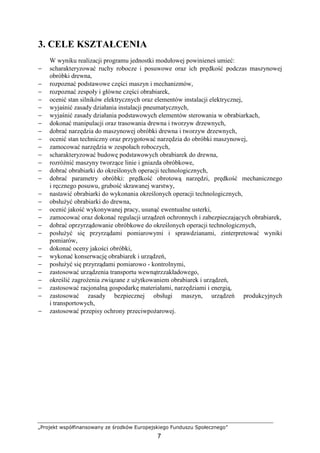 „Projekt współfinansowany ze środków Europejskiego Funduszu Społecznego”
7
3. CELE KSZTAŁCENIA
W wyniku realizacji programu jednostki modułowej powinieneś umieć:
− scharakteryzować ruchy robocze i posuwowe oraz ich prędkość podczas maszynowej
obróbki drewna,
− rozpoznać podstawowe części maszyn i mechanizmów,
− rozpoznać zespoły i główne części obrabiarek,
− ocenić stan silników elektrycznych oraz elementów instalacji elektrycznej,
− wyjaśnić zasady działania instalacji pneumatycznych,
− wyjaśnić zasady działania podstawowych elementów sterowania w obrabiarkach,
− dokonać manipulacji oraz trasowania drewna i tworzyw drzewnych,
− dobrać narzędzia do maszynowej obróbki drewna i tworzyw drzewnych,
− ocenić stan techniczny oraz przygotować narzędzia do obróbki maszynowej,
− zamocować narzędzia w zespołach roboczych,
− scharakteryzować budowę podstawowych obrabiarek do drewna,
− rozróŜnić maszyny tworzące linie i gniazda obróbkowe,
− dobrać obrabiarki do określonych operacji technologicznych,
− dobrać parametry obróbki: prędkość obrotową narzędzi, prędkość mechanicznego
i ręcznego posuwu, grubość skrawanej warstwy,
− nastawić obrabiarki do wykonania określonych operacji technologicznych,
− obsłuŜyć obrabiarki do drewna,
− ocenić jakość wykonywanej pracy, usunąć ewentualne usterki,
− zamocować oraz dokonać regulacji urządzeń ochronnych i zabezpieczających obrabiarek,
− dobrać oprzyrządowanie obróbkowe do określonych operacji technologicznych,
− posłuŜyć się przyrządami pomiarowymi i sprawdzianami, zinterpretować wyniki
pomiarów,
− dokonać oceny jakości obróbki,
− wykonać konserwację obrabiarek i urządzeń,
− posłuŜyć się przyrządami pomiarowo - kontrolnymi,
− zastosować urządzenia transportu wewnątrzzakładowego,
− określić zagroŜenia związane z uŜytkowaniem obrabiarek i urządzeń,
− zastosować racjonalną gospodarkę materiałami, narzędziami i energią,
− zastosować zasady bezpiecznej obsługi maszyn, urządzeń produkcyjnych
i transportowych,
− zastosować przepisy ochrony przeciwpoŜarowej.
 