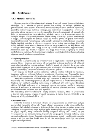 „Projekt współfinansowany ze środków Europejskiego Funduszu Społecznego”
88
4.8. Szlifowanie
4.8.1. Materiał nauczania
Do maszynowego szlifowania drewna i tworzyw drzewnych stosuje się narzędzia ścierne
składające się z podłoŜa w postaci papieru lub tkaniny, do którego spoiwem są
przymocowane ziarna ścierne. Właściwości narzędzi ściernych zaleŜą od takich czynników,
jak rodzaj zastosowanego materiału ściernego, jego ziarnistości, rodzaj podłoŜa i spoiwa. Na
narzędzia ścierne nasypowe uŜywa się materiałów ściernych sztucznych lub naturalnych,
które po rozdrobnieniu na ziarna określonej wielkości tworzą tzw. ścierniwo cechujące się
licznymi, ostrymi krawędziami przełomu. Papier ścierny składa się z podłoŜa papierowego
i nasypu. Zamiast papieru na podłoŜe stosuje się równieŜ płótno lub papier wzmocniony
tkaniną (płótnowany). NajwaŜniejsze cechy narzędzi ściernych to: wielkość ziaren oznaczona
liczbą, twardość materiału z którego wytworzono ziarna, gęstość nasypu ziaren ściernych,
rodzaj podłoŜa i rodzaj spoiwa. Spoiwem wiąŜącym nasyp z podłoŜem jest klej skórny, klej
z tworzywa sztucznego i inne. Nasyp składa się z ziaren elektrokorundu, węglika krzemu,
krzemienia, szkła itp. Ziarna te uzyskuje się drogą przesiewania i segregacji na sitach
rozdrobnionego materiału. W stolarstwie ze względu na konstrukcję obrabiarek, najczęściej są
uŜywane narzędzia ścierne w postaci taśmy.
Klasyfikacja szlifierek
Szlifierki są przeznaczone do wyrównywania i wygładzania surowych powierzchni
drewna litego i tworzyw drzewnych lub powierzchni wstępnie powleczonych róŜnymi
materiałami do obróbki wykończeniowej. Szlifierki stosuje się równieŜ do oczyszczania
powierzchni zapylonych lub okrytych substancjami ochronnymi. Niektóre odmiany szlifierek
są przystosowane do szlifowania elementów na dokładną grubość.
Ze względu na kształt zespołu roboczego szlifierki moŜna podzielić na: taśmowe,
tarczowe, wałkowe, walcowe, bębnowe, szczotkowe i kombinowane. Poszczególne typy
szlifierek są dostosowane do szlifowania elementów o określonych kształtach i wymiarach.
Wszystkie wymienione szlifierki mogą być stosowane w fabrykach mebli i stolarki
budowlanej jako obrabiarki pojedyncze lub jako zespoły robocze w obrabiarkach złoŜonych.
Niektóre typy szlifierek znajdują zastosowanie w zakładach płyt wiórowych i fabrykach
sklejek (szlifierki walcowe), w wytwórniach sprzętu sportowego (szlifierki taśmowe,
tarczowe i wałkowe), w zakładach produkujących drobną galanterię drzewną i zabawki
(szlifierki taśmowe, tarczowe, wałkowe, bębnowe).
Do najbardziej rozpowszechnionych naleŜą szlifierki taśmowe, które w porównaniu
z innymi mają znacznie większą trwałość narzędzia, tj. taśmy ściernej. Szlifierki te są
budowane w kilku odmianach. [1, s. 190]
Szlifierki taśmowe
Szlifierka taśmowa z ruchomym stołem jest przystosowana do szlifowania duŜych
powierzchni elementów płytowych. Pracuje długą i stosunkowo wąską taśmą szlifierską,
napiętą na dwóch kołach taśmowych. Koło napędzające taśmę jest zakryte osłoną, stanowiącą
zazwyczaj ssawę pneumatycznego wyciągu pyłu. Koło napinające taśmę jest ułoŜyskowane
na płycie suportu, który umoŜliwia zmianę odległości między obu kołami, co jest
wykorzystywane do napinania taśmy. Suport koła jest podparty spręŜyną śrubową, która
zapewnia stały naciąg taśmy. Regulacja połoŜenia taśmy na kołach i zapobieganie zsuwaniu
taśmy z kół jest moŜliwa dzięki temu, Ŝe oś koła napinającego moŜe być wychylana
w płaszczyźnie poziomej.
 