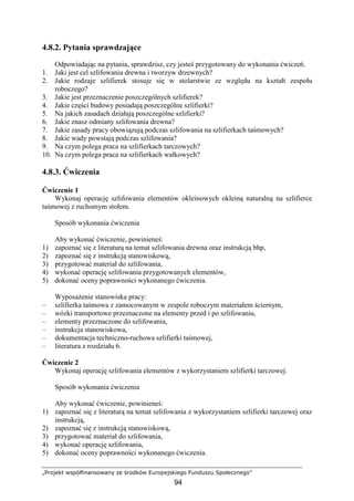 „Projekt współfinansowany ze środków Europejskiego Funduszu Społecznego”
94
4.8.2. Pytania sprawdzające
Odpowiadając na pytania, sprawdzisz, czy jesteś przygotowany do wykonania ćwiczeń.
1. Jaki jest cel szlifowania drewna i tworzyw drzewnych?
2. Jakie rodzaje szlifierek stosuje się w stolarstwie ze względu na kształt zespołu
roboczego?
3. Jakie jest przeznaczenie poszczególnych szlifierek?
4. Jakie części budowy posiadają poszczególne szlifierki?
5. Na jakich zasadach działają poszczególne szlifierki?
6. Jakie znasz odmiany szlifowania drewna?
7. Jakie zasady pracy obowiązują podczas szlifowania na szlifierkach taśmowych?
8. Jakie wady powstają podczas szlifowania?
9. Na czym polega praca na szlifierkach tarczowych?
10. Na czym polega praca na szlifierkach wałkowych?
4.8.3. Ćwiczenia
Ćwiczenie 1
Wykonaj operację szlifowania elementów okleinowych okleiną naturalną na szlifierce
taśmowej z ruchomym stołem.
Sposób wykonania ćwiczenia
Aby wykonać ćwiczenie, powinieneś:
1) zapoznać się z literaturą na temat szlifowania drewna oraz instrukcją bhp,
2) zapoznać się z instrukcją stanowiskową,
3) przygotować materiał do szlifowania,
4) wykonać operację szlifowania przygotowanych elementów,
5) dokonać oceny poprawności wykonanego ćwiczenia.
WyposaŜenie stanowiska pracy:
– szlifierka taśmowa z zamocowanym w zespole roboczym materiałem ściernym,
– wózki transportowe przeznaczone na elementy przed i po szlifowaniu,
– elementy przeznaczone do szlifowania,
– instrukcja stanowiskowa,
– dokumentacja techniczno-ruchowa szlifierki taśmowej,
– literatura z rozdziału 6.
Ćwiczenie 2
Wykonaj operację szlifowania elementów z wykorzystaniem szlifierki tarczowej.
Sposób wykonania ćwiczenia
Aby wykonać ćwiczenie, powinieneś:
1) zapoznać się z literaturą na temat szlifowania z wykorzystaniem szlifierki tarczowej oraz
instrukcją,
2) zapoznać się z instrukcją stanowiskową,
3) przygotować materiał do szlifowania,
4) wykonać operację szlifowania,
5) dokonać oceny poprawności wykonanego ćwiczenia.
 