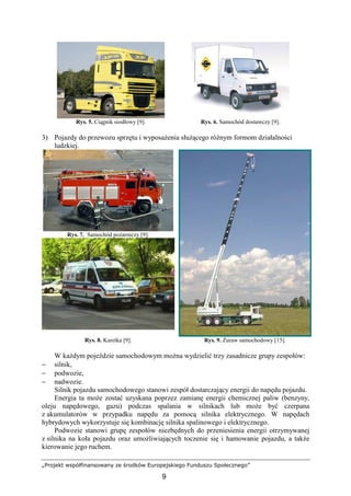 „Projekt współfinansowany ze środków Europejskiego Funduszu Społecznego”
9
Rys. 5. Ciągnik siodłowy [9]. Rys. 6. Samochód dostawczy [9].
3) Pojazdy do przewozu sprzętu i wyposaŜenia słuŜącego róŜnym formom działalności
ludzkiej.
Rys. 7. Samochód poŜarniczy [9].
Rys. 8. Karetka [9]. Rys. 9. śuraw samochodowy [15].
W kaŜdym pojeździe samochodowym moŜna wydzielić trzy zasadnicze grupy zespołów:
− silnik,
− podwozie,
− nadwozie.
Silnik pojazdu samochodowego stanowi zespół dostarczający energii do napędu pojazdu.
Energia ta moŜe zostać uzyskana poprzez zamianę energii chemicznej paliw (benzyny,
oleju napędowego, gazu) podczas spalania w silnikach lub moŜe być czerpana
z akumulatorów w przypadku napędu za pomocą silnika elektrycznego. W napędach
hybrydowych wykorzystuje się kombinację silnika spalinowego i elektrycznego.
Podwozie stanowi grupę zespołów niezbędnych do przeniesienia energii otrzymywanej
z silnika na koła pojazdu oraz umoŜliwiających toczenie się i hamowanie pojazdu, a takŜe
kierowanie jego ruchem.
 