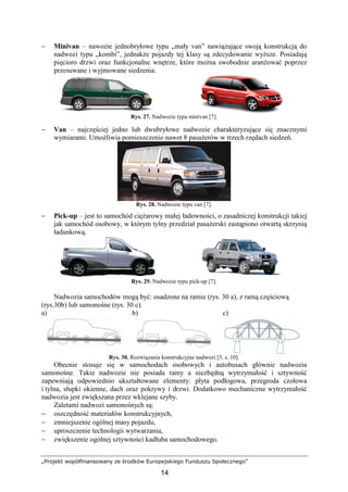 „Projekt współfinansowany ze środków Europejskiego Funduszu Społecznego”
14
− Minivan – nawozie jednobryłowe typu „mały van” nawiązujące swoją konstrukcją do
nadwozi typu „kombi”, jednakŜe pojazdy tej klasy są zdecydowanie wyŜsze. Posiadają
pięcioro drzwi oraz funkcjonalne wnętrze, które moŜna swobodnie aranŜować poprzez
przesuwane i wyjmowane siedzenia.
Rys. 27. Nadwozie typu minivan [7].
− Van – najczęściej jedno lub dwubryłowe nadwozie charakteryzujące się znacznymi
wymiarami. UmoŜliwia pomieszczenie nawet 8 pasaŜerów w trzech rzędach siedzeń.
Rys. 28. Nadwozie typu van [7].
− Pick-up – jest to samochód cięŜarowy małej ładowności, o zasadniczej konstrukcji takiej
jak samochód osobowy, w którym tylny przedział pasaŜerski zastąpiono otwartą skrzynią
ładunkową.
Rys. 29. Nadwozie typu pick-up [7].
Nadwozia samochodów mogą być: osadzone na ramie (rys. 30 a), z ramą częściową
(rys.30b) lub samonośne (rys. 30 c).
a) b) c)
Rys. 30. Rozwiązania konstrukcyjne nadwozi [3, s. 10].
Obecnie stosuje się w samochodach osobowych i autobusach głównie nadwozia
samonośne. Takie nadwozie nie posiada ramy a niezbędną wytrzymałość i sztywność
zapewniają odpowiednio ukształtowane elementy: płyta podłogowa, przegroda czołowa
i tylna, słupki okienne, dach oraz pokrywy i drzwi. Dodatkowo mechaniczna wytrzymałość
nadwozia jest zwiększana przez wklejane szyby.
Zaletami nadwozi samonośnych są:
− oszczędność materiałów konstrukcyjnych,
− zmniejszenie ogólnej masy pojazdu,
− uproszczenie technologii wytwarzania,
− zwiększenie ogólnej sztywności kadłuba samochodowego.
 