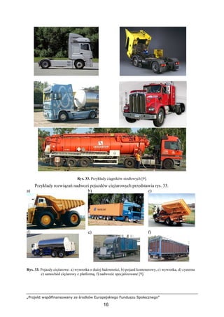 „Projekt współfinansowany ze środków Europejskiego Funduszu Społecznego”
16
Rys. 33. Przykłady ciągników siodłowych [9].
Przykłady rozwiązań nadwozi pojazdów cięŜarowych przedstawia rys. 33.
a) b) c)
d) e) f)
Rys. 33. Pojazdy cięŜarowe: a) wywrotka o duŜej ładowności, b) pojazd kontenerowy, c) wywrotka, d) cysterna
e) samochód cięŜarowy z platformą, f) nadwozie specjalizowane [9].
 