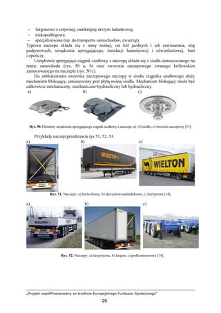 „Projekt współfinansowany ze środków Europejskiego Funduszu Społecznego”
26
− furgonowe o sztywnej, zamkniętej skrzyni ładunkowej,
− niskopodłogowe,
− specjalizowane (np. do transportu samochodów, zwierząt).
Typowa naczepa składa się z ramy nośnej, osi kół jezdnych i ich zawieszenia, nóg
podporowych, urządzenia sprzęgającego, instalacji hamulcowej i oświetleniowej, burt
i opończy.
Urządzenie sprzęgające ciągnik siodłowy z naczepą składa się z siodła zamocowanego na
ramie samochodu (rys. 50 a, b) oraz sworznia zaczepowego zwanego królewskim
zamocowanego na naczepie (rys. 50 c).
Do zablokowania sworznia zaczepowego naczepy w siodle ciągnika siodłowego słuŜy
mechanizm blokujący, umieszczony pod płytą nośną siodła. Mechanizm blokujący moŜe być
całkowicie mechaniczny, mechaniczno-hydrauliczny lub hydrauliczny.
a) b) c)
Rys. 50. Elementy urządzenia sprzęgającego ciągnik siodłowy z naczepą: a) i b) siodło, c) sworzeń zaczepowy [13].
Przykłady naczep przedstawia rys 51, 52, 53.
a) b) c)
Rys. 51. Naczepy: a) burto-firana, b) skrzyniowo-plandekowa, c) kurtynowa [14].
a) b) c)
Rys. 52. Naczepy: a) skrzyniowa, b) furgon, c) podkontenerowa [14].
 