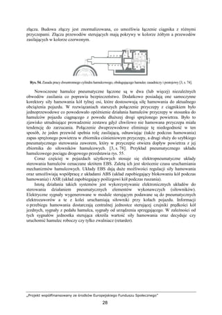„Projekt współfinansowany ze środków Europejskiego Funduszu Społecznego”
28
złącza. Budowa złączy jest znormalizowana, co umoŜliwia łączenie ciągnika z róŜnymi
przyczepami. Złącza przewodów sterujących mają pokrywy w kolorze Ŝółtym a przewodów
zasilających w kolorze czerwonym.
Rys. 54. Zasada pracy dwustronnego cylindra hamulcowego, obsługującego hamulec zasadniczy i postojowy [3, s. 74].
Nowoczesne hamulce pneumatyczne łączone są w dwa (lub więcej) niezaleŜnych
obwodów zasilania co poprawia bezpieczeństwo. Dodatkowo posiadają one samoczynne
korektory siły hamowania kół tylnej osi, które dostosowują siłę hamowania do aktualnego
obciąŜenia pojazdu. W rozwiązaniach starszych połączenie przyczepy z ciągnikiem było
jednoprzewodowe co powodowało opóźnienie działania hamulców przyczepy w stosunku do
hamulców pojazdu ciągnącego z powodu dłuŜszej drogi spręŜonego powietrza. Było to
zjawisko utrudniające prowadzenie zestawu gdyŜ chwilowo nie hamowana przyczepa miała
tendencję do zarzucania. Połączenie dwuprzewodowe eliminuje tę niedogodność w ten
sposób, Ŝe jeden przewód spełnia rolę zasilającą, odnawiając (takŜe podczas hamowania)
zapas spręŜonego powietrza w zbiorniku ciśnieniowym przyczepy, a drugi słuŜy do szybkiego
pneumatycznego sterowania zaworem, który w przyczepie otwiera dopływ powietrza z jej
zbiornika do siłowników hamulcowych. [3, s. 78]. Przykład pneumatycznego układu
hamulcowego pociągu drogowego przedstawia rys. 55.
Coraz częściej w pojazdach uŜytkowych stosuje się elektropneumatyczne układy
sterowania hamulców oznaczane skrótem EBS. Zaletą ich jest skrócenie czasu uruchamiania
mechanizmów hamulcowych. Układy EBS dają duŜe moŜliwości regulacji siły hamowania
oraz umoŜliwiają współpracę z układami ABS (układ zapobiegający blokowaniu kół podczas
hamowania) i ASR (układ zapobiegający poślizgowi kół podczas ruszania).
Istotą działania takich systemów jest wykorzystywanie elektronicznych układów do
sterowania działaniem pneumatycznych elementów wykonawczych (siłowników).
Elektryczne sygnały wygenerowane w module sterującym podawane są do pneumatycznych
elektrozaworów a te z kolei uruchamiają siłowniki przy kołach pojazdu. Informacji
o przebiegu hamowania dostarczają centralnej jednostce sterującej czujniki prędkości kół
jezdnych, sygnały z pedału hamulca, sygnały od urządzenia sprzęgającego. W zaleŜności od
tych sygnałów jednostka sterująca określa wartość siły hamowania oraz decyduje czy
uruchomić hamulec roboczy czy tylko zwalniacz (retarder).
 