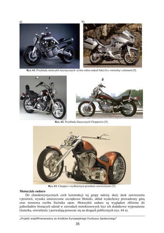 „Projekt współfinansowany ze środków Europejskiego Funduszu Społecznego”
35
a) b)
Rys. 61. Przykłady motocykli turystycznych: a) bez osłon (naked bike) b) z owiewką i osłonami [9].
Rys. 62. Przykłady klasycznych Chopperów [9].
Rys. 63. Chopper z wydłuŜonym przednim zawieszeniem [9].
Motocykle enduro
Do charakterystycznych cech konstrukcji tej grupy naleŜą: duŜy skok zawieszenia
i prześwit, wysoko umieszczone szczątkowe błotniki, układ wydechowy prowadzony górą
oraz terenowa rzeźba bieŜnika opon. Motocykle enduro są wyglądem zbliŜone do
jednośladów biorących udział w zawodach motokrosowych lecz ich dodatkowe wyposaŜenie
(lusterka, oświetlenie ) pozwalają poruszać się na drogach publicznych (rys. 64 a).
 