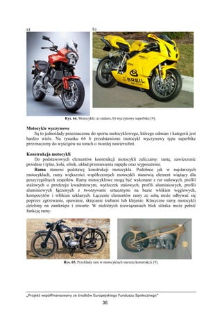 „Projekt współfinansowany ze środków Europejskiego Funduszu Społecznego”
36
a) b)
Rys. 64. Motocykle: a) enduro, b) wyczynowy superbike [9].
Motocykle wyczynowe
Są to jednoślady przeznaczone do sportu motocyklowego, którego odmian i kategorii jest
bardzo wiele. Na rysunku 64 b przedstawiono motocykl wyczynowy typu superbike
przeznaczony do wyścigów na torach o twardej nawierzchni.
Konstrukcja motocykli
Do podstawowych elementów konstrukcji motocykli zaliczamy: ramę, zawieszenie
przednie i tylne, koła, silnik, układ przeniesienia napędu oraz wyposaŜenie.
Rama stanowi podstawę konstrukcji motocykla. Podobnie jak w najstarszych
motocyklach, ramy większości współczesnych motocykli stanowią element wiąŜący dla
poszczególnych zespołów. Ramy motocyklowe mogą być wykonane z rur stalowych, profili
stalowych o przekroju kwadratowym, wytłoczek stalowych, profili aluminiowych, profili
aluminiowych łączonych z tworzywami sztucznymi na bazie włókien węglowych,
kompozytów i włókien szklanych. Łączenie elementów ramy ze sobą moŜe odbywać się
poprzez zgrzewanie, spawanie, skręcanie śrubami lub klejenie. Klasyczne ramy motocykli
dzielimy na zamknięte i otwarte. W niektórych rozwiązaniach blok silnika moŜe pełnić
funkcję ramy.
Rys. 65. Przykłady ram w motocyklach starszej konstrukcji [9].
 