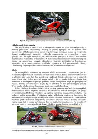 „Projekt współfinansowany ze środków Europejskiego Funduszu Społecznego”
38
Rys. 68. Przykład rozwiązania tylnego zawieszenia w nowoczesnym motocyklu [9].
Układ przeniesienia napędu
We współczesnych motocyklach przekazywanie napędu na tylne koło odbywa się za
pomocą przekładni: łańcuchowej, pasowej (z pasem zębatym) lub za pomocą wału
napędowego. Układ przeniesienia napędu współczesnego motocykla składa się ze sprzęgła,
skrzyni przekładniowej, transmisji i zabieraka współpracującego bezpośrednio z piastą
tylnego koła. Sprzęgło najczęściej jest wielotarczowe pracujące w oleju i uruchamiane
mechanicznie, ewentualnie hydraulicznie. W małych skuterach i motorowerach coraz częściej
stosuje się samoczynne sprzęgła odśrodkowe. Skrzynie przekładniowe konstruowane
najczęściej są z wykorzystaniem przekładni zębatych o 5–7 przełoŜeniach. Skutery
i motorowery często są wyposaŜane w automatyczne przekładnie bezstopniowe.
Silniki
W motocyklach stosowane są zarówno silniki dwusuwowe, czterosuwowe jak teŜ
w nielicznych przypadkach stosowano równieŜ silniki Wankla. Silniki dwusuwowe budowane
są głównie jako jedno lub dwu cylindrowe (rzędowe). Silniki czterosuwowe w starszych
motocyklach miały jeden, dwa lub cztery cylindry. W przypadku jednego cylindra jego
ustawienie w motocyklu mogło być pionowe, leŜące lub cylinder mógł być pochylony do
przodu. Układy dwucylindrowe mogły by w układzie V lub przeciwległym (boxer).
W przypadku silnika czterocylindrowego układ zazwyczaj był rzędowy.
Jednocylindrowe i widlaste silniki, a takŜe boksery spotykane są równieŜ w motocyklach
współczesnych. Silniki rzędowe umieszcza się obecnie w poprzek motocykla, co sprzyja
równomiernemu chłodzeniu cylindrów, ale niektóre wytwórnie mocują silnik wzdłuŜnie (wał
korbowy wzdłuŜ motocykla). WyróŜniamy układy chłodzenia powietrzem lub cieczą. Do
podstawowych wad pierwszego rozwiązania naleŜy zaleŜność intensywności chłodzenia od
prędkości jazdy motocykla, temperatury otoczenia i czystości silnika. Układy chłodzenia
cieczą mogą być z pompą cyrkulacyjną lub bez (układ termosyfonowy). Na rysunku 69
pokazano motocykl oraz pojazd trójkołowy z silnikiem ośmiocylindrowym w układzie V.
Rys. 69. Pojazdy z silnikiem ośmiocylindrowym [8].
 