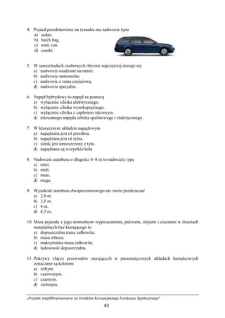 „Projekt współfinansowany ze środków Europejskiego Funduszu Społecznego”
43
4. Pojazd przedstawiony na rysunku ma nadwozie typu
a) sedan.
b) hatch bag.
c) mini van.
d) combi.
5. W samochodach osobowych obecnie najczęściej stosuje się
a) nadwozie osadzone na ramie.
b) nadwozie samonośne.
c) nadwozie z rama częściową.
d) nadwozia specjalne.
6. Napęd hybrydowy to napęd za pomocą
a) wyłącznie silnika elektrycznego.
b) wyłącznie silnika wysokopręŜnego.
c) wyłącznie silnika z zapłonem iskrowym.
d) mieszanego napędu silnika spalinowego i elektrycznego.
7. W klasycznym układzie napędowym
a) napędzana jest oś przednia.
b) napędzana jest oś tylna.
c) silnik jest umieszczony z tyłu.
d) napędzane są wszystkie koła
8. Nadwozie autobusu o długości 6–8 m to nadwozie typu
a) mini.
b) midi.
c) maxi.
d) mega.
9. Wysokość autobusu dwupoziomowego nie moŜe przekraczać
a) 2,8 m.
b) 3,5 m.
c) 4 m.
d) 4,5 m.
10. Masa pojazdu z jego normalnym wyposaŜeniem, paliwem, olejami i cieczami w ilościach
nominalnych bez kierującego to
a) dopuszczalna masa całkowita.
b) masa własna.
c) maksymalna masa całkowita.
d) ładowność dopuszczalna.
11. Pokrywy złączy przewodów sterujących w pneumatycznych układach hamulcowych
oznaczane są kolorem
a) Ŝółtym.
b) czerwonym.
c) czarnym.
d) zielonym.
 