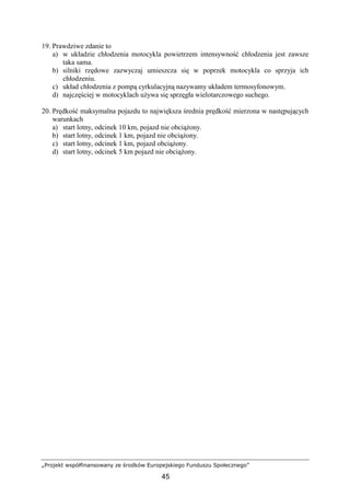 „Projekt współfinansowany ze środków Europejskiego Funduszu Społecznego”
45
19. Prawdziwe zdanie to
a) w układzie chłodzenia motocykla powietrzem intensywność chłodzenia jest zawsze
taka sama.
b) silniki rzędowe zazwyczaj umieszcza się w poprzek motocykla co sprzyja ich
chłodzeniu.
c) układ chłodzenia z pompą cyrkulacyjną nazywamy układem termosyfonowym.
d) najczęściej w motocyklach uŜywa się sprzęgła wielotarczowego suchego.
20. Prędkość maksymalna pojazdu to największa średnia prędkość mierzona w następujących
warunkach
a) start lotny, odcinek 10 km, pojazd nie obciąŜony.
b) start lotny, odcinek 1 km, pojazd nie obciąŜony.
c) start lotny, odcinek 1 km, pojazd obciąŜony.
d) start lotny, odcinek 5 km pojazd nie obciąŜony.
 